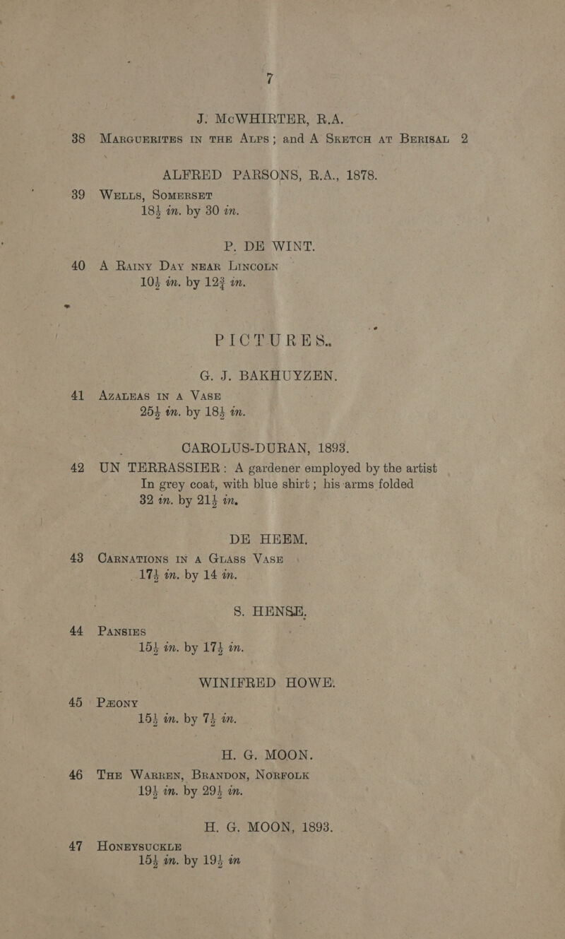 38 39 40 41 42 43 44 45 46 47 MARGUERITES IN THE ALPS; and ALFRED PARSONS, WELLS, SOMERSET 184 in. by 30 an. A Ratny Day NEAR LINCOLN 103 in. by 12? on. AZALEAS IN A VASE 254 tn. by 184 an. UN TERRASSIER: A gardener 32 wn. by 214 in, CARNATIONS IN A GLASS VASE 175 mm. by 14 m. PANSIES 153 on. by 173 an. Paony 15) in. by 75 on. 194 in. by 294 in. H. G. MOON, HoNEYSUCKLE 153 m. by 195 wm 1893.