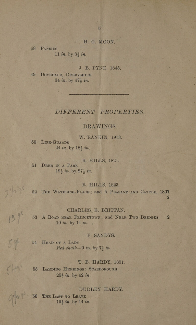 8 --H. G. MOON. 48 PANSIES 11 m. by 82 an. J. Bi. PYRE; 1845: 49 DovEDALE, DERBYSHIRE 34 wm. by 474 an. DIFFERENT PROPERTIES. DRAWINGS. W. RANKIN, 1913. 50 Lire-GuarbDs 24 im. by 18% in. R. HILLS, 1821. 51. Drrr In A PARK 194 in. by 274 in. R. HILLS, 1823. 52 THe WaTEerRING-PLACE; and A PrAsaANT AND CatTiE, 1807 2 CHARLES. BE. BRITTAN. 538 A Roap NEAR PRINCcETOWN; and NgEaArR T'wo BrinGEs yy 10 mm. by 14 m. . F, SANDYS. 54 Heap or A Lapy Red chalk—9 wn. by 74 in. SS: HARDY 1881: 55 Lanpinc HERRINGS: SCARBOROUGH 254 in. by 42 m. DUDLEY HARDY.