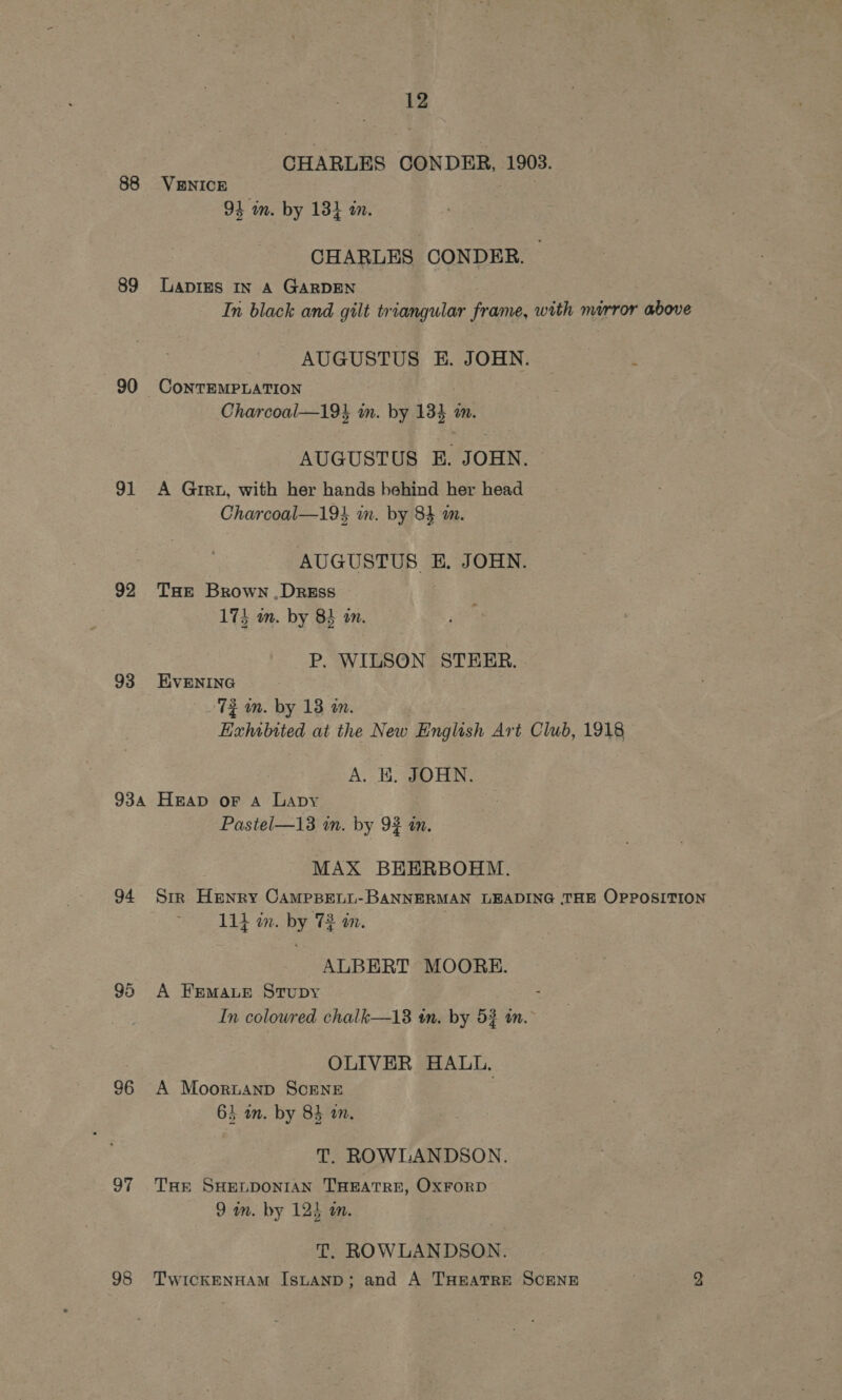 88 89 90 91 92 93 934 94 96 97 12 CHARLES CONDER, 1903. VENICE 94 im. by 13} in. CHARLES CONDER. Lapies In A GARDEN In black and gilt triangular frame, with mirror above AUGUSTUS E. JOHN. ; Charcoal—194 in. by 134 mm. AUGUSTUS E. JOHN. A Grr, with her hands behind her head Charcoal—194 in. by 84 am. AUGUSTUS E. JOHN. THE Brown , Dress . 174 wm. by 84 am. P. WILSON STEER. EVENING ‘72 m. by 13 an. | Exhibited at the New English Art Club, 1918 A. KE. #OHN. Heap oF A Lapy Pastel—13 im. by 92 an. MAX BEERBOHM. Str Henry CamMppett-BANNERMAN LEADING THE OPPOSITION 11} im. by 73 in. , ALBERT MOORE. A FEMALE StTuDy : In colowred chalk—13 im. by 52 tn. OLIVER HALL. A Moornanp ScENE 63 an. by 83 an. T. ROWLANDSON. THE SHELDONIAN THEATRE, OxFORD 9 wm. by 125 on. | | T. ROWLANDSON.