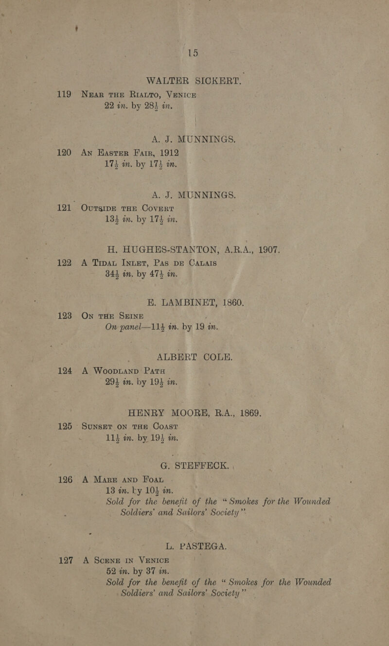 LAGS, 120 122 193 124 125 126 197 15 WALTER SICKERT. NEAR THE RIALTO, VENICE 22 in. by 284 i. A. J. MUNNINGS. An Haster Farr, 1912 173 m. by 174 wm. A. J. MUNNINGS. OvuTsIDE THE CovERT 134 on. by 174 a. H. HUGHES-STANTON, A.R.A., 1907. A Trpau InueT, Pas DE Catais 344 on. by 474 am. EK. LAMBINET, 1860. ON THE SEINE On panel—114 in. by 19 m. ALBERT COLE. A Woop.taAnp Pats 294 om. by 194 wm. HENRY MOORH, B.A., 1869. 115 m. by 195 m. G. STEFFECK. A Mare AnD Foau . 13m. ky 105 an. Sold for the benefit of the “Smokes for the Wounded Soldiers’ and Satlors’ Society” L. PASTHGA. A ScENE IN VENICE } 52 im. by 37 m. Sold for the benefit of the “ Smokes for the Wounded Soldiers’ and Satlors’ Society” -
