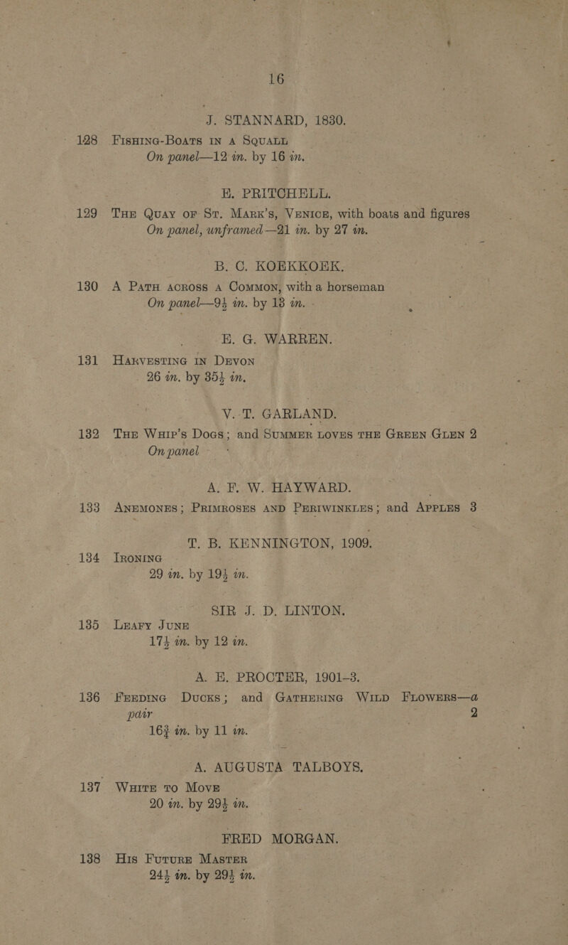 J. STANNARD, 1830. - 128 Fisnine-Boats In A SQUALL : On panel—12 im. by 16 i. HK. PRITCHELL. 129 Tur Quay or St. Marx’s, VENtcE, with boats and figures On panel, unframed—21 im. by 27 m. B. C. KOEKKORK, 130 A PatTH across A Common, with a horseman On panel—94 mm. by 18 m. - E. G. WARREN. 131 Hakrvestinc In Devon - 26 in. by 854 an. V.-T. GARLAND. 132 THr Warr’s Doas; and SUMMER LOVES THE GREEN GLEN 2 } On panel * A. F. W. HAYWARD. 133 AnpMoNES; PRIMROSES AND PERIWINKLES; and APPLES 3 T. B. KENNINGTON, 1909. 184 Tronine 29 an. by 193 an. SUR: Di LINTORM 185 Leary June 174 wn. by 12 on. A. E. PROCTER, 1901-3. 136 Frepinc Ducks; and GatHErinc WILD FLOWERS—a@ pat 7 2 16 im. by 11 im. A. AUGUSTA TALBOYS. 137 WaitEe to Move 20 an. by 294 on. FRED MORGAN. 138 His Fururr Master 243 am. by 294 wm.