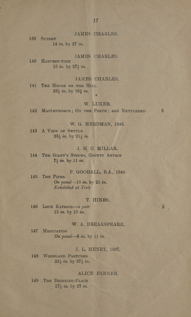 139 140 141 142 144 145 146 — 147 148 149 ts JAMES CHARLES. SUNSET 14 wn. by 27 a. JAMES CHARLES. HARVEST-TIME ~ | - 15 wm. by 274 an. JAMES CHARLES. Tue House on tHe Hit 234 in. by 163 in. - W. LUKER. MaprLeTHoRPE; ON THE FortH; and NETTLEBED W. G. HERDMAN, 1846. A View oF SETTLE _ 234 m. by 214 on. J. H. C. MILLAR. THE GIANT’s Stocks, County ANTRIM tein. by. ll in. « . F. GOODALL, RB.A., 1848. THE PIPER. On panel—15 om. by 21 am. _ Exhibited at York T. HINES. Locu KatrinsE—a pair 13 an. by 10 an. -W. A. BREAKSPEARE, MEDITATION © On panel—6 in. by 11 in. Aoi rae: WR HENRY, 1897, WooDLAND PASTURES 234 im. by 275 in. ALICH FANNER. THE DRINKING-PLACE _ 174 wn. by 27 an.