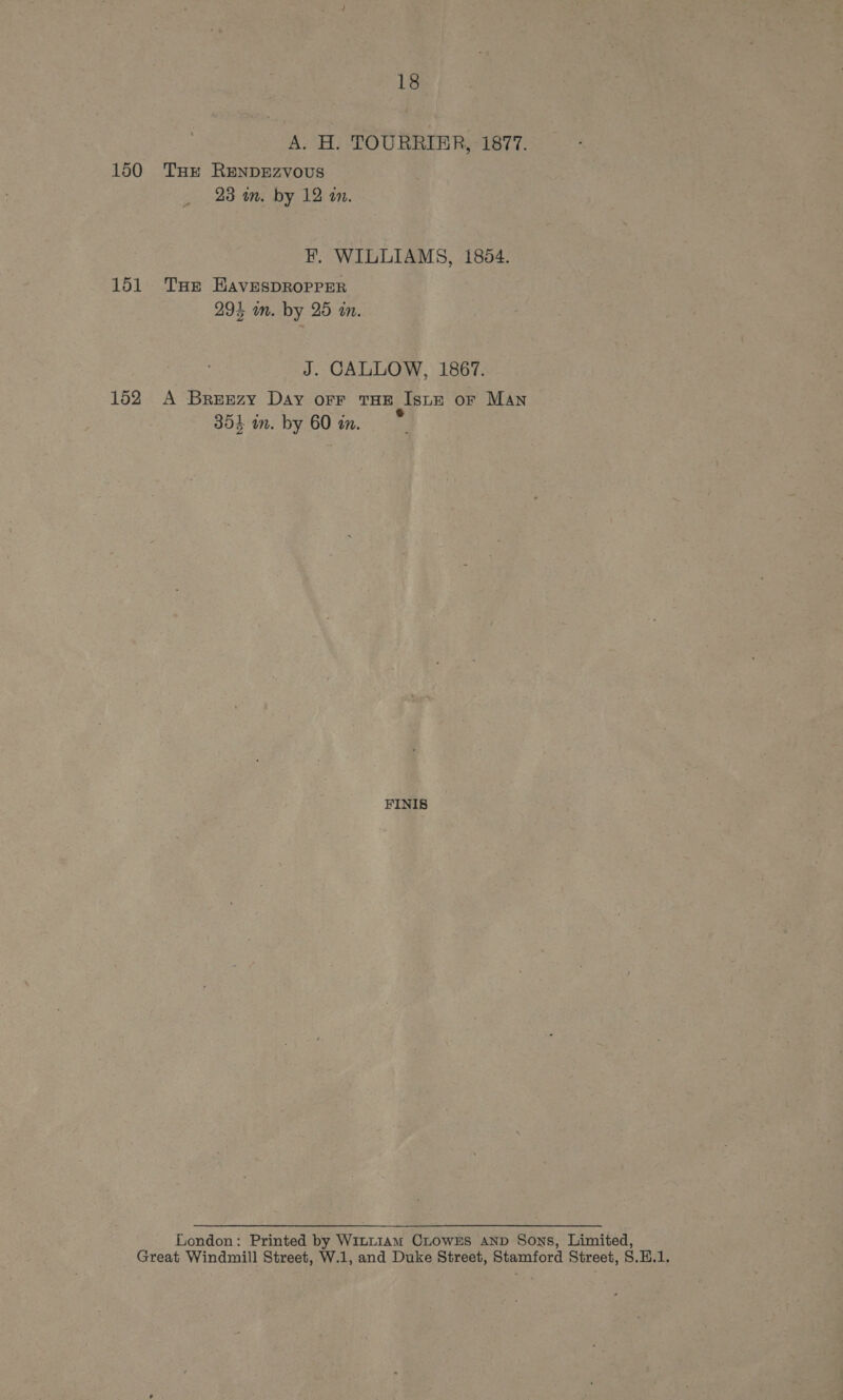 A. H. TOURRIER, 1877. 150 THE ReNDEZVoUS 23 mm. by 12 a. F. WILLIAMS, 1854. 151 Tur HavespROPPER 29% wm. by 25 in. J. CALLOW, 1867. 152 A Breszy Day orr THE Istr or MAN 354 in. by 60 in. FINIS London: Printed by Wi~Lt1Am CLOWES AND Sons, Limited, Great Windmill Street, W.1, and Duke Street, Stamford Street, S.H.1.