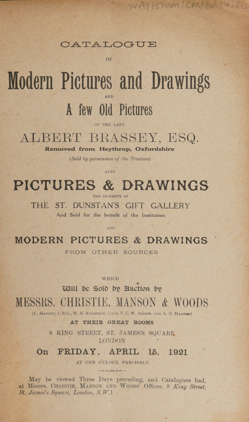          ( iotures and ‘i ‘ A few Od Pictures ; ALBERT BRASSEY. iH SQ. Removed from Heythrop, ine ie &amp; _ (Sold by permission of the Pristees) a) ALSO coe ieee oe ; Pictur RES &amp; DRAWINGS _ THE. ST. DUNSTAN’S | GIFT GALLERY And” Sold for the benefit ote the Institution Rr ee eee. ‘age MODERN PICTURES &amp; DRAWINGS © 1  =X Pie: : - FROM OTHER SOURCES : oe as WHICH | | oF i 3 se WL be Sold by Auction by ass, CHRISTIE, MANSON € WOODS ae Hannes, CBE. W. B. ANDERSON, Capt. V. Cows Aghaw, AND L. G. HANNgn)   AT. THEIR GREAT ROOMS ~ S : ag ane STREET, ST. JAMES’. SQUARE. | : ‘LONDON =) ae On FRIDAY, APRIL 16, 1921 NOH / AT ONE O'CLOCK, PRECISELY r —_-.2 So 9-3 Chie May be shared: Three Days reatiudh aud: Gaiailones had, , Messrs. CHkistie, Manson and Woops’ Offices, 8 King Street, a ames's Square, London, S. W. 1 3 eet + }