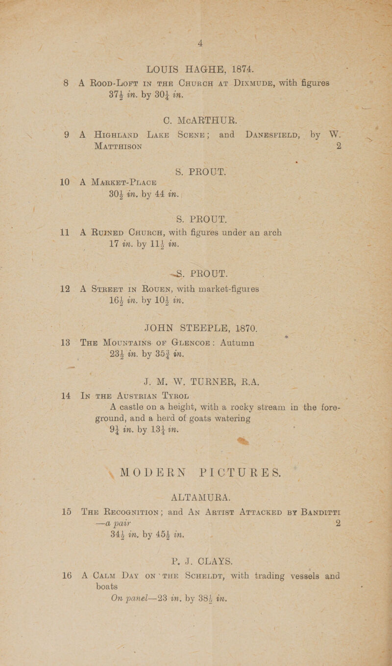 ? LOUIS HAGHE, 1874, ae eS ae eos A Roop-Lort in THE CuurcH AT ‘Dixwuny, with au res mgat i | 374 in. a ore Mis a ares eee enn atee ae : . * 7 —* ~* a - : , ‘ tes ’ : : 0. McARTHUR. 9 A Hicutaxp Lake SCENE 5 and DANRSFIEED, | by WMameigont: 5) NP 9! ice ote aia ame eer Si | oe {6 PROUD S95 ee 10 A Marxer- Pace hi EO Rae as Se St ee B05 an. oe 44 OM. Po a RC Ai a Nis Se ae iss ce PROUT. eos RN Set A Raman Gaunce: gers figures under an arch BN as ae ie . eee by 11) UN REI BS is See eee ree ae ; 3 eS ee PROUT. 1 eae here pe ‘ STREET IN Rouen, ah market- ‘figures =: . Pee 164 in. es. 104 im, Pag ote Che eres a eric ie tar Ge oo” OREN. STHEPLE, eu ee eee “Tan Mouwrains OF Guanoon Autumn oe Se Pee -s 234 in, by 35} 4 SORA 2 Jy M. W. TURNER, RA. Coe 14 In tHe Austrian Tyron | Be Rca oat poet A eastle OD &amp; height, with a ae stream fe the fore- Sh | A ground, and a herd of goats Riera i ok Cig 3a 9% wn. by. 134 om. by eae ee Sas gene ESR : Se 2 —S ‘\ MODERN PICTURES 7m ALTAMURA. = 0 og SSS een ee re THE REsoanenon and AN ARTIST ATTACKED BY BANDIT TI —a paur WE. ra ae 2 34h in. by 454 im, - eae  Ped. Chas: 16 A-Caum Day oN’ THE SCHELDT, with trading Sodeels and boats | cas = ace On panel—23 in. by 38} 4 in. eh: eee