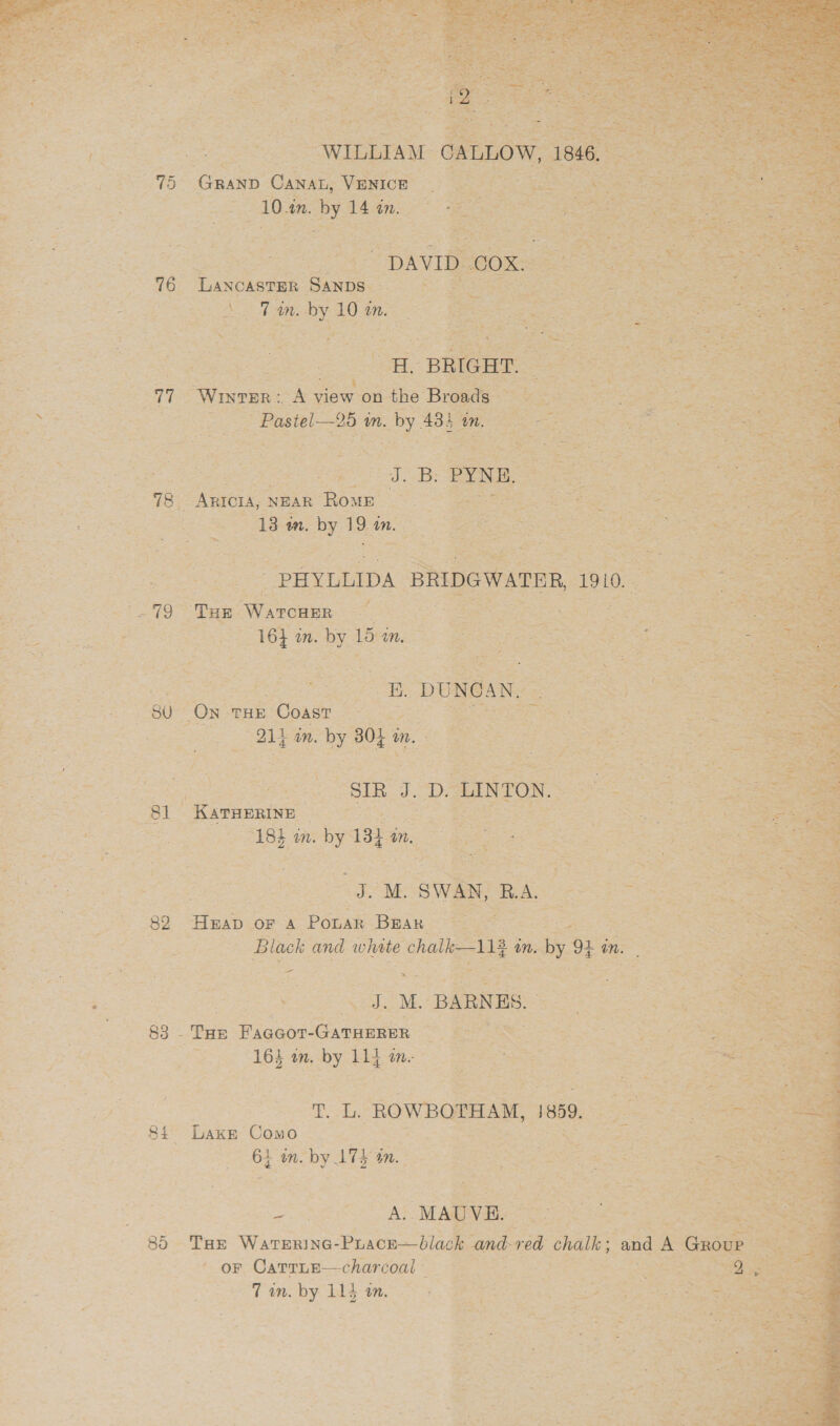         tl Be ogee | “WILLA Tee et £4] a Gann Canan, Venice Be aaa Seas 3 eee aes 10 in. by 14 in. es Ee ee ea Beate ; : © ie aay: - ee Te C PETS es eee at tins rei rao 5 F 3 L atl a ¥ i pt Coy asa, ‘ i 3 Bethe Fao 16 ‘LANCASTER ‘Sanps_ * pe he a oA = mM. oe 10 in. Ya + ME:  Z —S.. ut = - PAs Sa. een ms see | a 5 ‘ -. =. 7 s Pad em) a -   ae SS: Pi ee is peas NEAR RomE - 2B in. ay 19 in. os ~ ie a el ae aa : Si arih3 4 : ake eae eas i A CR: a PYNE : » = — P ii ae eg ae A« 0 +. Bs     ee 2 eee ee -PHYLULIDA \ sainoware 1910. ee ee acs Tae ‘Warcaer Oe ae le eeu in. Stee 15 Net SAB ee? Ge os nt ae  a ee : gu ‘Dai THE Coast Se oh eee : ly in. ey 805 ue fe BE a “SIR ers LIN eee -Kavrerine ae ON FOR eee net eh ee ath 4 m. eS 135 ae 3 Bip ate % Pa   Ss 5 A 82 ‘Heap. OF a Pious Bian eget toe ey ee Bsa S Coy OF one eee os Black and white chalk 114 § in. ny 94 ia . = : A 1 x &gt; ‘ —_ ee oa : sihet oe AAU ss ease ates Te oa J. ve BARNES. | 88 - ‘Tae Picnhat cee os ee Ce ae : SAAS ey: 2 ae 163 om. ge 11} Mm. ee ee foe ee e ees omega ee ie TL, wrong pends } Si Lake AOS eee sae Se sit 7 | * 85- THE WATERING- race blade Sie i chalk an ae A aoee +. OF. Carrne—charcoal “attace, ee a