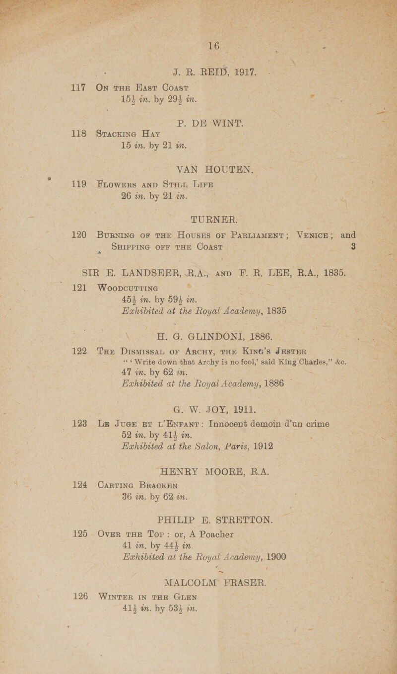  Zi ; REID, 1917. 117 ON THE East Coast (155 in. by 295 mm  3 P. DE WINE. ss. eee 118 Srackine Hay | oe , PAL eee 16 in: by 21 mm... = = aay | a: | VAN HOUTEN. &lt;- &lt;5 5am 119 Frowsrs AND Sein, Lire | 2 a ae se = 26 in. oe a So ae Gao 7 Ox: . ac TURNER. | [ae 120 BURNING OF THE HOUSES OF PARLIAMENT ; VENICE » and 5 : ‘Surrrine orr tun Coast Berge re SIR E. LANDSEER, B.A; ann F. BR. LER, B.A, 1885, ; 121 Woopcuttine Oi eee eee see Sek “4B in. by BOL in.  ee Exhibited at ae Royal Academy, 1835 Se ane “WG. GLINDOND. 1666 2 &lt;a ae 122 Tre DISMISSAL OF ARCHY, THE Kine’s JESTER fs a ‘«¢ Write down that Archy is no fool,’ said King coe &amp;e. = eee 47 wn. by 62 in. . Hahabtted at the eee 1886 | GW. JOY, 191. : a 123 Le Juer er t’Enrant: Innocent demoin d’un crime : 52 in. by 414 an. ; aS ae | Eahibited at the Salon, Paris, 1912 | os . “HENRY MyOn2, RA. 124 Cartinc BrRAckEN 36. in. by 62 in. . | a PHILIP E. STRETTON. — a 125 Over tHe Tor: or, A Poacher _ Ree es 41 in. by 444 an. 5 Hahubited at the POM Lee 1900 , ~ MALCOLM FRASER. | : es 126 WINTER IN THE GLEN Sit ae . 4 414 m. by 534 in. :