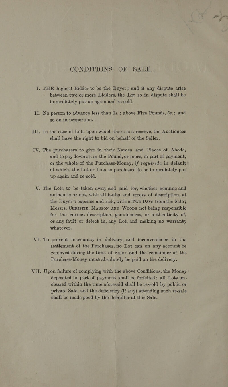 CONDITIONS OF SALE. between two or more Bidders, the Lot so in dispute shall be immediately put up again and re-sold. No person to advance less than 1s.; above Five Pounds, 5s.; and so on in proportion. In the case of Lots upon which there is a reserve, the Auctioneer shall have the right to bid on behalf of the Seller. The purchasers to give in their Names and Places of Abode, and to pay down 5s. in the Pound, or more, in part of payment, or the whole of the Purchase-Money, 7f required; in default of which, the Lot or Lots so purchased to be immediately put up again and re-sold. authentic or not, with all faults and errors of description, at the Buyer’s expense and risk, within Two Days from the Sale ; Messrs. CHRISTIE, MANSON AND Woops not being responsible for the correct description, genuineness, or authenticity of, or any fault or defect in, any Lot, and making no warranty whatever. To prevent inaccuracy in delivery, and inconvenience in the settlement of the Purchases, no Lot can on any account be removed during the time of Sale; and the remainder of the Purchase-Money must absolutely be paid on the delivery. Upon failure of complying with the above Conditions, the Money deposited in part of payment shall be forfeited; all Lots un- cleared within the time aforesaid shall be re-sold by public or private Sale, and the deficiency (if any) attending such re-sale shall be made good by the defaulter at this Sale. Wa...