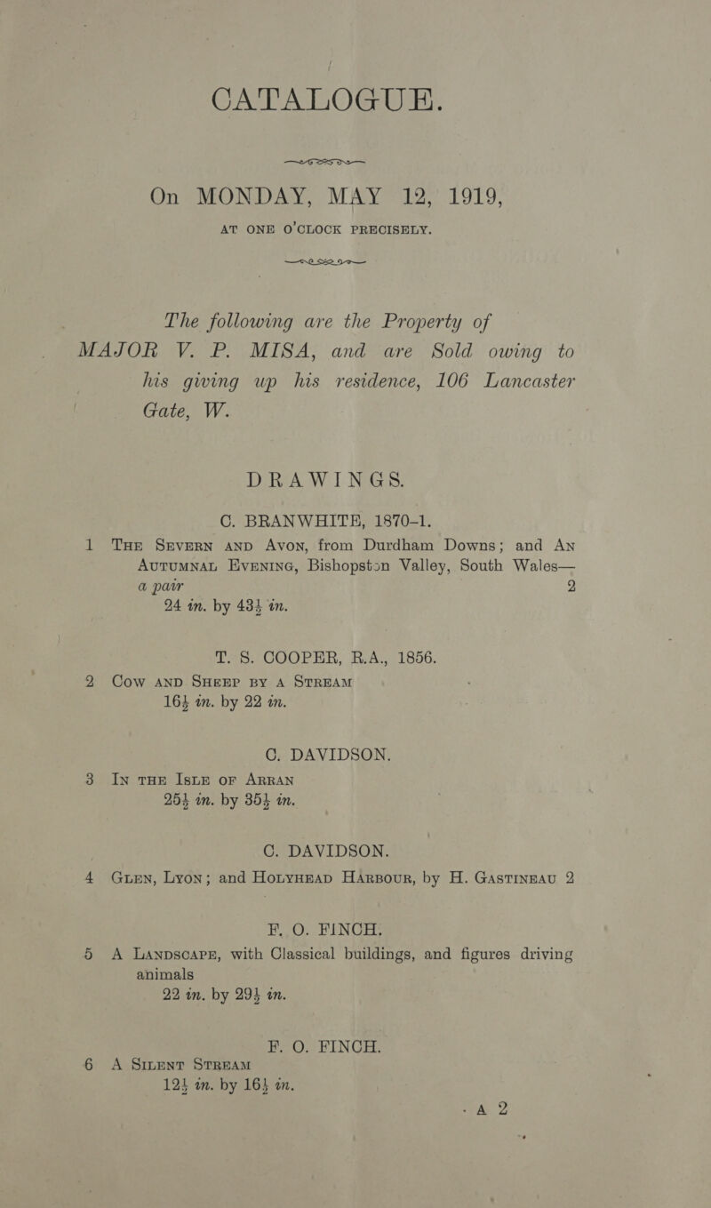 CATA LOGUE.  On MONDAY, MAY 12, 1919, AT ONE O'CLOCK PRECISELY.  The following are the Property of MAJOR V. P. MISA, and are Sold owing to his gwing wp his residence, 106 Lancaster Gate, W. eA IW 1 NEG: C. BRANWHITH, 1870-1. 1 THr SrveRN anp Avon, from Durdham Downs; and An Autumnat Eventna, Bishopston Valley, South Wales— a par 2 24 wm. by 434 an. T. 8. COOPER, R.A., 1856. 92 Cow AND SHEEP BY A STREAM 164 wm. by 22 in. C. DAVIDSON. 3 In THE IsLE or ARRAN 254 wn. by 354 an. C. DAVIDSON. 4 Gwen, Lyon; and HotyHzap Harsoour, by H. GAstTingEAu 2 F, O. FINCH. 5 A Lanpsoapez, with Classical buildings, and figures driving animals 22 in. by 294 in. pe VIN Gre 6 A Simwent STREAM