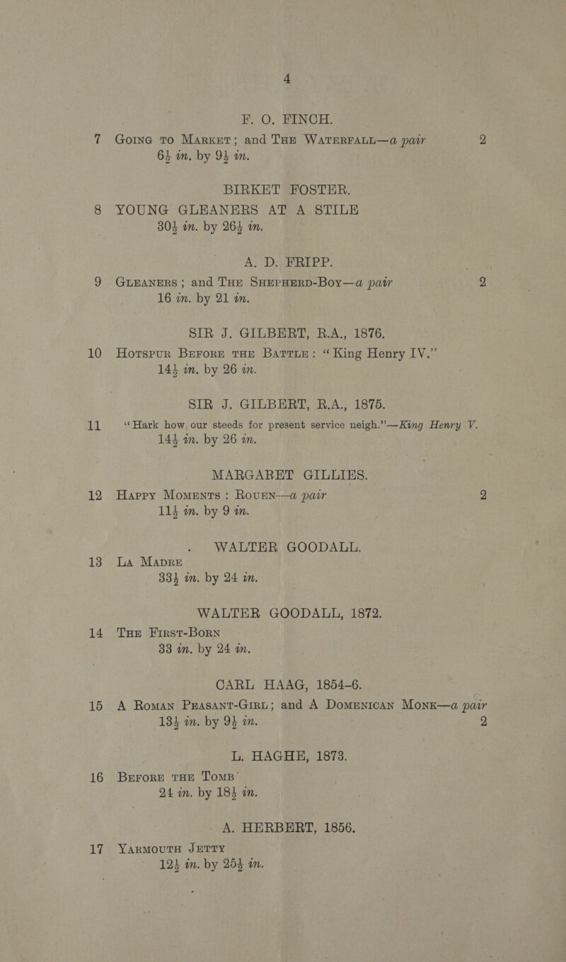 10 11 12 13 14 15 16 17 F. O. FINCH. Goinc TO Market; and THE WATERFALL—@ pair 2 64 wm. by 94 mm. BIRKET FOSTER. YOUNG GLEANERS AT A STILE 304 on. by 264 an. A. DiAIRLPP: GLEANERS ; and THE SHEPHERD-Boy—a pair 2 16 in. by 21 tn. SIR J. GILBERT, R.A., 1876. Hotspur BreroreE THE Battie: “ King Henry IV.” 141 im. by 26 in. SIR J. GILBERT, B.A., 1875. ‘“‘Hark how our steeds for present service neigh.”—King Henry JV. 144 on. by 26 mm. MARGARET GILLIES. Happy Moments : Rovrn—a pair 2 114 mm. by 9 a. WALTER GOODALL. La Mapre 334 im. by 24 in. WALTER GOODALL, 1872. THe First-Born 33 in. by 24 an. CARL HAAG, 1854-6. A Roman Prasant-Girnt; and A Domentcan Monx—a pair 134 im. by 94 mm. 2 L. HAGHH, 1873. BEFORE THE TOMB’ 24 in. by 183 an. A. HERBERT, 1856. YARMOUTH JETTY