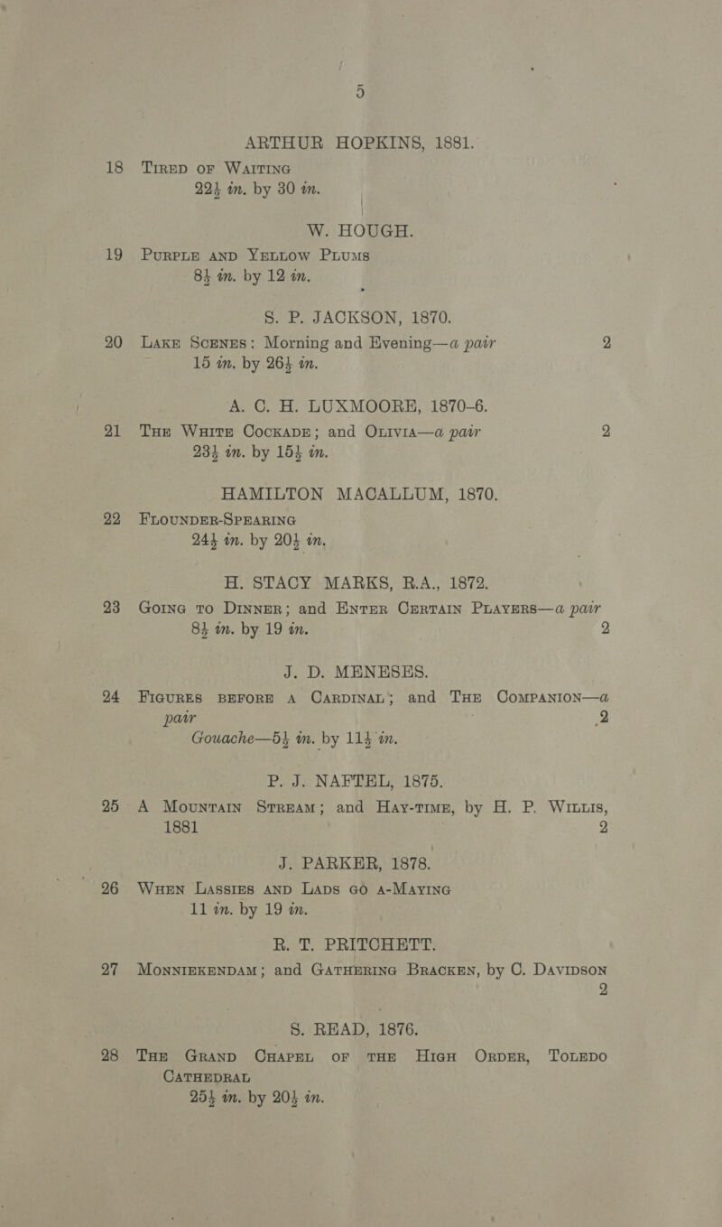 18 19 20 21 22 23 24 25 96 27 28 ARTHUR HOPKINS, 1881. TIRED OF WAITING 224 im. by 30 wm. W. HOUGH. PURPLE AND YELLOW PLuMs 84 wm. by 12 im. S. P. JACKSON, 1870. Lake Scenges: Morning and Evening—a pair 2 15 an. by 264 an. A. C. H. LUXMOORH, 1870-6. Tue Waite CockaDE; and OLivia—a pair 2 234 am. by 154 an. HAMILTON MACALLUM, 1870. FLOUNDER-SPEARING 244 om. by 203 a. H. STACY MARKS, B.A., 1872. Goine To DINNER; and ENTER CERTAIN PLAYERS—a pair 84 im. by 19 an. 2 J. D. MENESHS. FIGURES BEFORE A CarpDINAL; and THE CoMPANION—da@ par 2 Gouache—5i wm. by 114 an. P. J. NAFTEL, 1875. A Movunraty StreAM; and Hay-tTimz, by H. P. WILLIS, 1881 | 2 J. PARKER, 1878. Wauen Lassies AND Laps Go A-MAyING ll. by 19 an. Ri T. PRITCHETT: MonnIEKENDAM; and GATHERING Bracken, by C. Davipson 2 S. READ, 1876. THe GRAND CHAPEL OF THE HIGH ORDER, TOLEDO CATHEDRAL