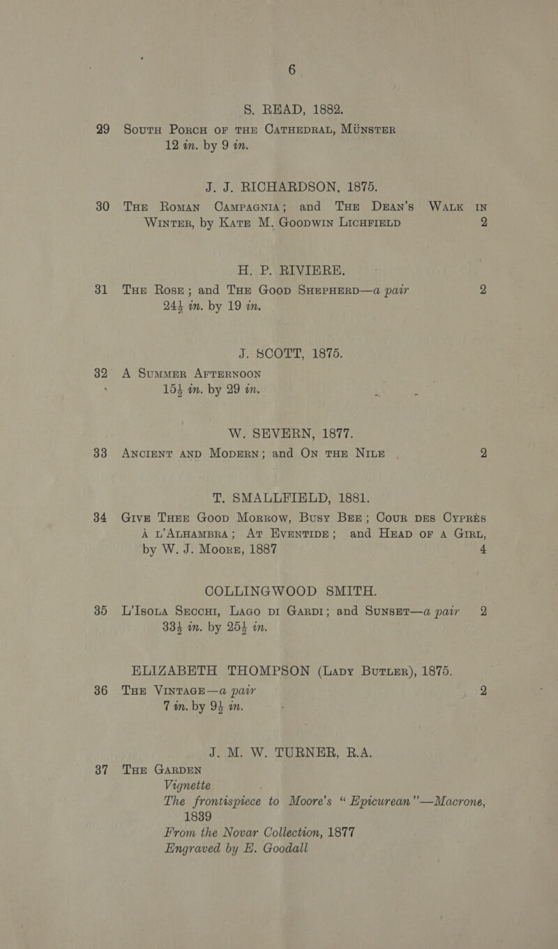 29 30 31 32 33 34 39 36 3” S. READ, 1882. South PorcH oF THE CATHEDRAL, MUNSTER 12 in. by 9 an. J. J. RICHARDSON, 1875. THe Roman CaAmpacnia; and THE De#aAn’s WALK IN Winter, by Kate M. Goopwin LICHFIELD 2 H, P. RIVIERE. THE Rose; and THE Goop SHEPHERD—a@ pair 2 244 o by 19 am. J. SCOTT, 1875. A Summer AFTERNOON 154 wn. by 29 on. W. SEVERN, 1877. ANCIENT AND Mopgern; and ON THE NILE , 2 T. SMALLFEIELD, 1881. Give THEE Goop Morrow, Busy BEE; Cour Drs CYPRES A L’ALHAMBRA; AT HventTIDE; and Heap oF A GIRL, by W. J. Moors, 1887 4 COLLINGWOOD SMITH. L’Isoua Sxeccu1, Laco vi Garpi; and Sunset—a paw 2 334 im. by 254 in. ELIZABETH THOMPSON (Lavy Butter), 1875. THE VINTAGE—a pair 2 7 in. by 94 in J. M. W. TURNER, B.A. THE GARDEN Vignette The frontisptece to Moore’s “ Epicurean” —Macrone, 1839 From the Novar Collection, 1877 Eingraved by H. Goodall