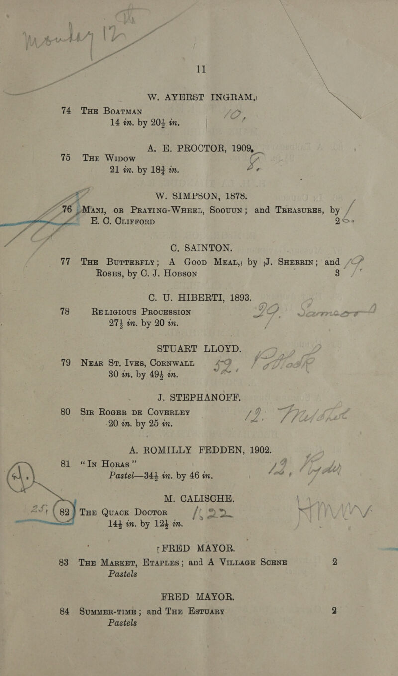 ~<a W. AYERST INGRAM, \ 74 Tuer Boatman SO be 14 in. by 204 in. BE a A. EH. PROCTOR, 1909, 75 Ture Winow C 21 wm. by 1832 an. Le LH W. SIMPSON, 1878. a “16 Mani, OR PRrAyING-WHEEL, Soouun; and Treasures, by / aa E. C. Crirrorp es v4 y, v C, SAINTON. 77 Tae Burrerriy; A Goop Mzat,: by J. SHERRIN; and / p Ross, by C. J. Hopson : 3 ‘ C. U. HIBERTI, 1893. 78 RELIGIOUS PROCESSION LOS. Leena 274 on. by 20 in. STUART LLOYD. 79 Near Sr. Ives, CoRNWALL AQ 30 in. by 494 in. ae J. STEPHANOFF., 80 Sir Roger DE CovERLEY / 9 ; 20 an. by 25 mn. ay ‘ p A. ROMILLY FEDDEN, 1902. “In Horas ” ) A Pastel—344 in. by 46 im. (Od ¢ M. CALISCHE. ! Tue Quack Docror / a oe =a 144 in. by 12} in.  ‘FRED MAYOR. 838 THe Market, Erapues; and A Vin~aGE SCENE 2 Pastels FRED MAYOR. 84 SumMER-TIME; and THE EstTuARy 2 Pastels