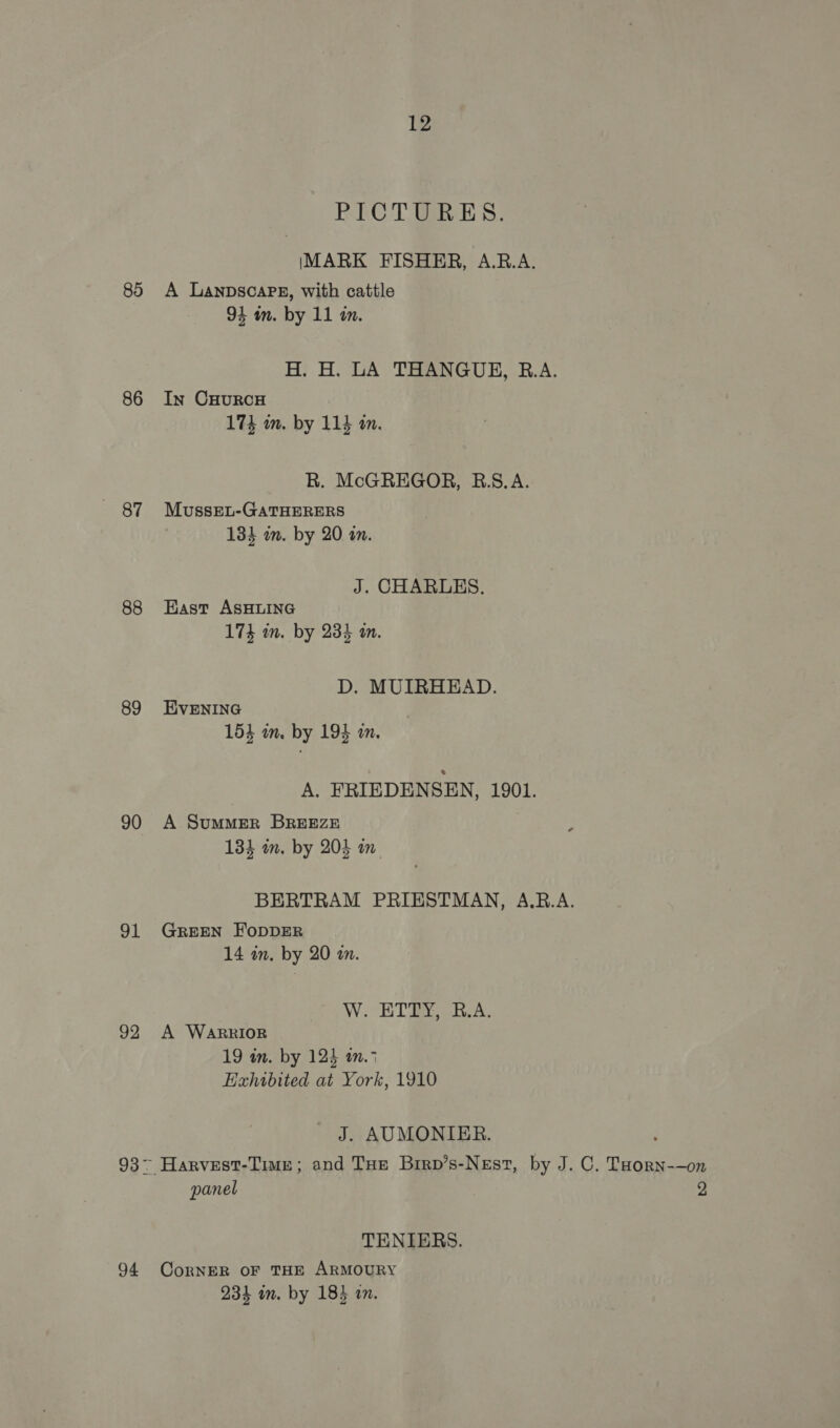 85 86 87 88 89 90 91 92 94 12 PICTURES. IMARK FISHER, A.R.A. A Lanpscarg, with cattle 94 an. by 11 in. H. H. LA THANGUE, B.A. In CHURCH 174 m. by 114 mm. R. McGREGOR, RB.8.A. MussEu-GATHERERS 134 in. by 20 on. J. CHARLES. East ASHLING 174 in. by 234 an. D. MUIRHEAD. EVENING 153 mm. by 194 in. A. FRIEDENSEN, 1901. A Summer BREEZE } 134 in. by 2035 wn BERTRAM PRIESTMAN, A.RB.A. GREEN FODDER 14 in. by 20 an. W.. ETD, B.A. A WARRIOR 19 im. by 124 an.7 Hahtwbited at York, 1910 J. AUMONIER. panel 2 TENIERS. CorRNER OF THE ARMOURY