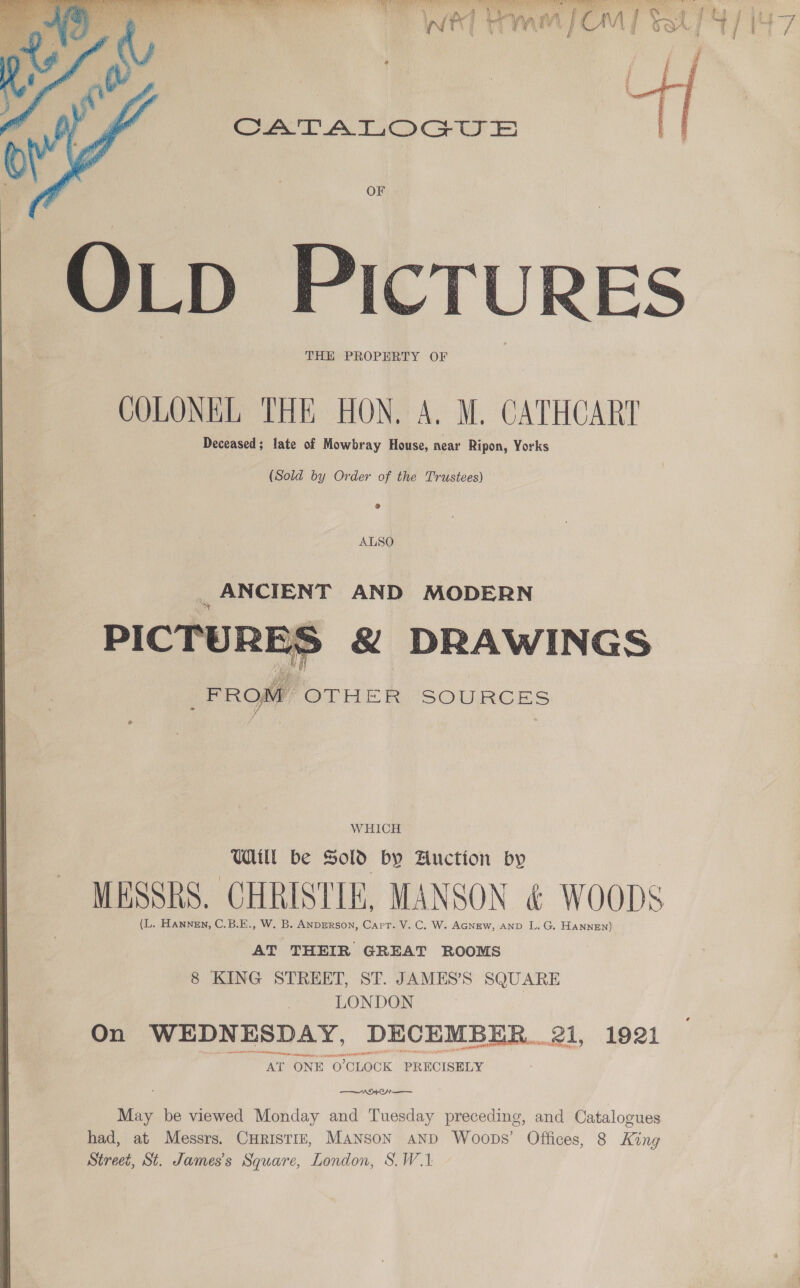  CATALOGUE OF OLD PIcTURES THE PROPERTY OF COLONEL THE HON. A. M. CATHCART Deceased; late of Mowbray House, near Ripon, Yorks  (Sold by Order of the Trustees) _ANCIENT AND MODERN PICTURE &amp; DRAWINGS FROM OTHER SOURCES  WHICH Wall be SOL by Auction by MESSRS. CHRISTIE, MANSON &amp; WOODS (L. Hannen, C.B.E., W. B. ANDERSON, Capt. V. C. W. AGNEW, AND L. G. HANNEN) AT THEIR GREAT ROOMS 8 KING STREET, ST. JAMES’S SQUARE LONDON On WEDNESDAY, DECEMBER... el, 1921 AT ONE O'CLOCK PRECISELY ; ae ehe wae May be viewed Monday and Tuesday preceding, and Catalogues had, at Messrs. CuHristiz, MANSoN AND Woops’ Offices, 8 King Street, St. James's Square, London, S.W.1