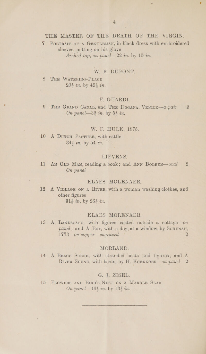 THE MASTER OF THE, DEATH OF ‘THE, ViEGiIN. 7 PorvRAIT oF A GENTLEMAN, in black dress with embroidered sleeves, putting on his glove Arched top, on panel—22 in. by 18 an. W. F. DUPONT. 8 THe WATERING-PLACE 294 on. by 494 an. Kk GUARDLE. 9 THE GranpD Canat, and THe DoGcana, VENICE—a@ pair 2, On panel—33 in. by 54 an. W. EF. HOEK, 1875. 10 A DutcH Pastrurz, with cattle 345 om. by 54 an. LIEVENS. 11 An Oup Man, reading a book; and ANN BotEyn—oval 2 On panel KLAES MOLENAER. 12 A Viv~LAGE on A River, with a woman washing clothes, and other figures 314 in. by 265 am. KLAES MOLENAER. 13 A LanpscapPs, with figures seated outside a cottage—on panel; and A Boy, with a dog, at a window, by ScHENAU, 1773—on copper—engraved — 2 MORLAND. 14 A Brace SceNE, with stranded boats and figures; and A RIVER SCENE, with boats, by H. KozEKKOEK—on panel 2 G, Je ZiIsbl, 15 Fnowers anp Brrp’s-Nest on A MARBLE SLAB