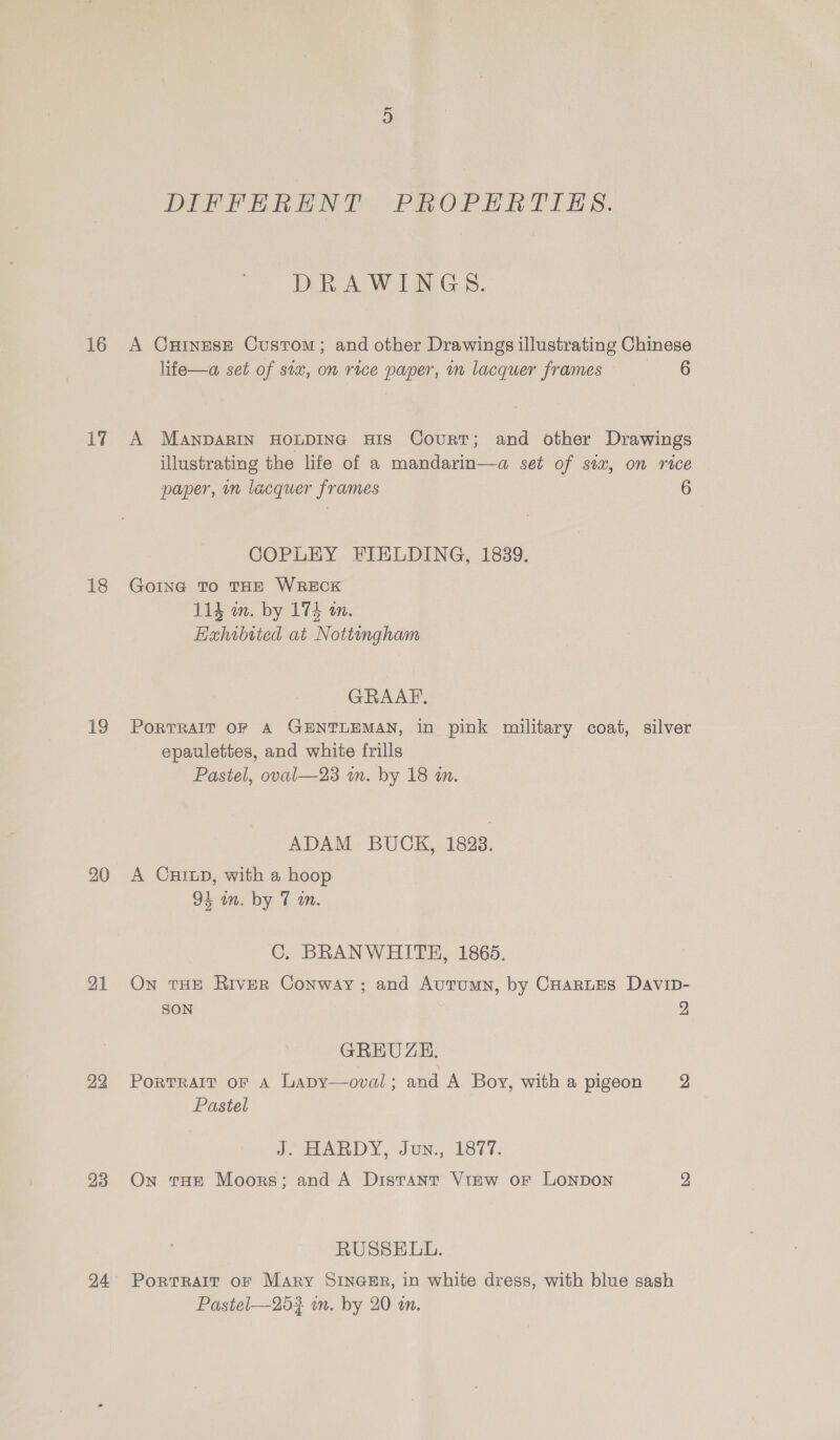 16 17 18 19 20 21 23 24 DIPTERA ENT PROP Gal LES. Dek AWG: SS. life—a set of six, on rice paper, in lacquer frames 6 paper, m lacquer frames COPLEY FIELDING, 1839. GoING To THE WRECK 114 wm. by 174 an. Haxhibited at Nottingham GRAAF, 6 epaulettes, and white frills Pastel, oval—23 wn. by 18 in. ADAM BUCK, 1823. A Curup, with a hoop 94 wn. by 7 m. C. BRANWHITEH, 1865. SON GREUZE. Portrait oF A Lapy—oval; and A Boy, with a pigeon Pastel J. HARDY, Jun., 1877. On tHe Moors; and A Distant Vtew or LONDON RUSSELL. PortrRalt oF Mary SINGER, in white dress, with blue sash Pastel—25? wn. by 20 an. 2 2