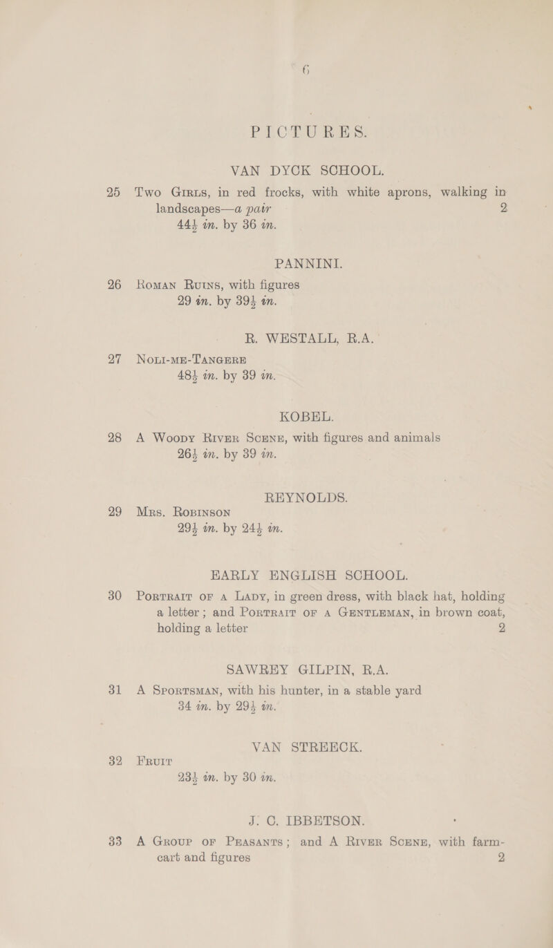 25 26 27 28 29 30 31 32 33 6 PICTURES. VAN DYCK SCHOOL. Two Grrus, in red frocks, with white aprons, walking in landscapes—a pair 2 441 an. by 36 an. PANNINI. Roman Ruts, with figures 29 an. by 394 on. R. WESTALL, B.A. Noui-ME-TANGERE 484 in. by 39 an. KOBEL. A Woopy River ScEnz, with figures and animals 264 in. by 39 a. REYNOLDS. Mrs. Ropinson 291 in. by 244 in. HARLY ENGLISH SCHOOL. PorTRAIT OF A Lapy, in green dress, with black hat, holding a letter; and Porrrait oF A GENTLEMAN, in brown coat, holding a letter | 2 SAWREY GILPIN, B.A. A Sportsman, with his hunter, in a stable yard 34 wm. by 294 an. VAN STREECK. FRUIT 23k un. by 30 on. J. C. IBBETSON. A Group oF Prasants; and A River ScEenz, with farm-