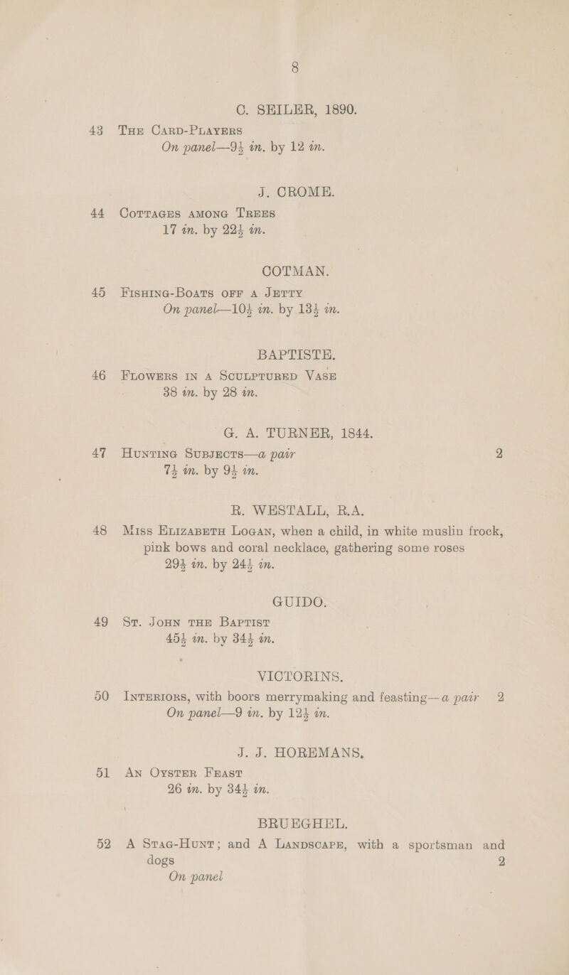 43 44 45 46 47 48 49 50 51 52 C. SEILER, 1890. THe CARD-PLAYERS On panel—9k mm. by 12 an. J. CROME. CoTTaGES AMONG TREES 17 in. by 224 an. COTMAN. Fisaine-Boats OFF A JETTY On panel—104 on. by 184 an. BAPTISTE. FLOWERS IN A SCULPTURED VASE 38 in. by 28 on. G. A. TURNER, 1844. Hunting SuBJECTS—a pair 2 TE wm. by 94 a. R. WESTALL, B.A. Miss EnizaBetH Logan, when a child, in white muslin frock, pink bows and coral necklace, gathering some roses 294 om. by 244 in. GUIDO. St. JOHN THE Baptist 454 in. by 3844 a. VICTORINS. InTERIORS, with boors merrymaking and feasting—a pair 2 On panel—9 in. by 124 am. J. J. HOREMANS, AN OystER FEAST 26 om. by 344 an. BRU EGHEL. A Srac-Hunt; and A Lanpscarz, with a sportsman and dogs 2 On panel