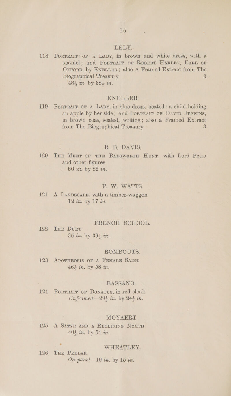 118 119 120 121 122 123 124 125 126 16 LELY. PortTRAIT’ OF A LapDy, in brown and white dress, with a spaniel; and Portrait oF Ropert Harwey, Hart or OxForD, by Knetuer; also A Framed Extract from The Biographical Treasury | a 481 on. by 384 an. KNELUER. PortRAIT OF A Lapy, in blue dress, seated: a child holding an apple by her side; and Portrait or Davip JENKINS, in brown coat, seated, writing; also a Framed Extract from The Biographical Treasury 3 ho DAVES: THe Meer or THE BapswortH Hunt, with Lord :Petre and other figures 60 an. by 86 a. EF. W. WATTS. A LanpscaPez, with a timber-waggon 12 wm. by 17 an. FRENCH SCHOOL. THe Dust 35 wm. by 394 an. ROMBOUTS. APOTHEOSIS OF A FEMALE SAINT 464 in. by 58 wm. BASSANO. Portrait oF Donatus, in red cloak Unframed—294 in. by 244 in. MOYAERT. A Satyr AND A REOLINING NyMPH 404 in. by 54 m. : WHEATLEY. THe PEDLAR On panel—19 wm. by 15 an.