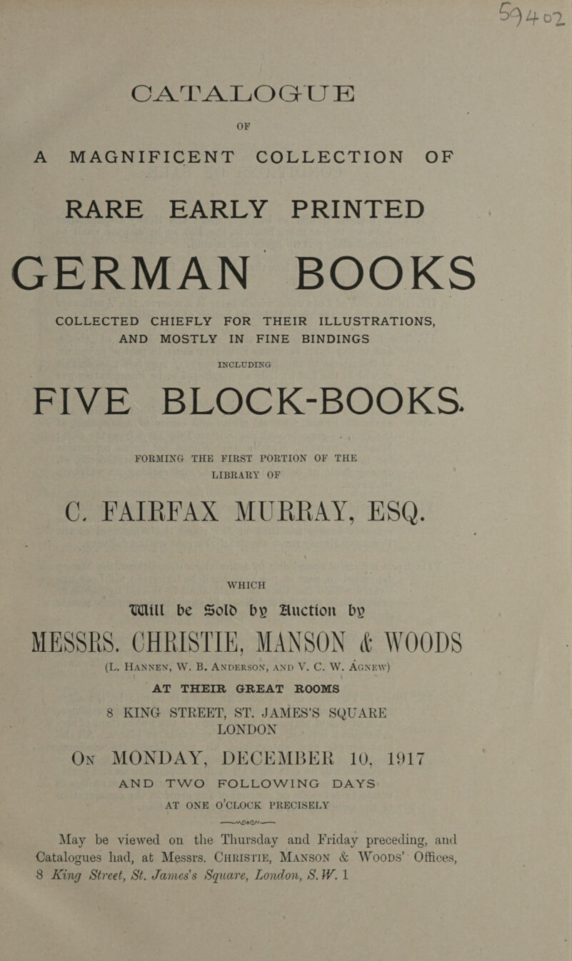CATALOGU EH OF A MAGNIFICENT COLLECTION OF RARE EARLY PRINTED GERMAN BOOKS COLLECTED CHIEFLY FOR THEIR ILLUSTRATIONS, AND MOSTLY IN FINE BINDINGS FIVE BLOCK-BOOKS. FORMING THE FIRST PORTION OF THE LIBRARY OF C. FAIRFAX MURRAY, ESQ. WHICH Ul be Sold by Auction by MESSRS. CHRISTIE, MANSON &amp; WOODS (L. HANNEN, W. B. ANDERSON, AND V. C. W. AGNEW) AT THEIR GREAT ROOMS 8 KING STREET, ST. JAMES’S SQUARE LONDON Ox MONDAY, DECEMBER 10, 1917 AND TWO FOLLOWING DAYS AT ONE O'CLOCK PRECISELY MOON —— May be viewed on the Thursday and Friday preceding, and Catalogues had, at Messrs. Curisriz, Manson &amp; Woops’: Offices, BO LL 0%