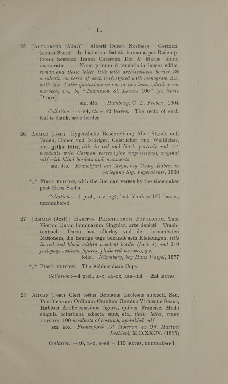 ll 25 [AutporFerR (Albr.)} Alberti Dureri Noriberg. German. Icones Sacre. In historiam Salutis hamanz per Redemp- torem nostrum Iesum Christum Dei &amp; Marie filium instaurate ... Nune prinum é tenebris in lucem editz, roman and ttalic letter, title with architectural border, 38 woodcuts, on verso of each leaf, signed with monogram AA, with MS. Latin quotations on one or two leaves, dark green morocco, g.e., by “Thompson St. Lazare 106” (ex libris Dipot) sm. 4to. [Hamburg, G. L. Froben] 1604 Collation :—a—K4, LY = 42 leaves. The recto of each leaf is blank, save border 26 Amman (Jost) Eygentliche Beschreibung Aller Stinde auff Erden, Hoher vnd Nidriger, Geistlicher vnd Weltlicher, — etc., gothic letter, tvtle in red and black, portrait and 114 woodcuts with German verses ( fine wmpressions), original calf with blind borders and ornaments sm. 4to. Franckfurt am Meyn, bey Georg Raben, in verlegung Sig. Feyerabents, 1568 * * FIRST EDITION, with the German verses by the shoemaker poet Hans Sachs. Collation :—4 prel., B—z, ag4, last blank = 120 leaves, unnumbered 27 [Amman (Jost)] Hasirus Pracrpuorum Poputorum, Tam Viorum Quam foeminarum Singulari arte depicti. Trach- tenbuch: Darin fast allerley vnd der fiirnembsten Nationem, die heutigs tags bekandt sein Kleidungen, tztle in red and black within woodcut border (backed), and 219 full-page costume figures, plain red morocco, g.e. folio. Niirmberg, bey Hans Weigel, 1577 *.* First epition. The Ashburnham Copy Collation :—4 prel., A-z, Aa—zz, Aaa—1il4 = 224 leaves 28 Amman (Jost) Cleri totius Romane Kcclesie subiecti, Seu, Pontificiorum Ordinum Omnium Omnino Vtriusque Sexus, Habitus Artificiosissimis figuris, quibus Francisci Modii singula octosticha adiecta sunt, etc., ttalzc letter, FIRST EDITION, 100 woodcuts of costume, sprinkled calf sm. 4to. Francofortt Ad Moenum, ex Off. Martini Lechlert, M.D.XXCY. (1585) Collation :—a6, B-z, a-e4 = 110 leaves, unnumbered