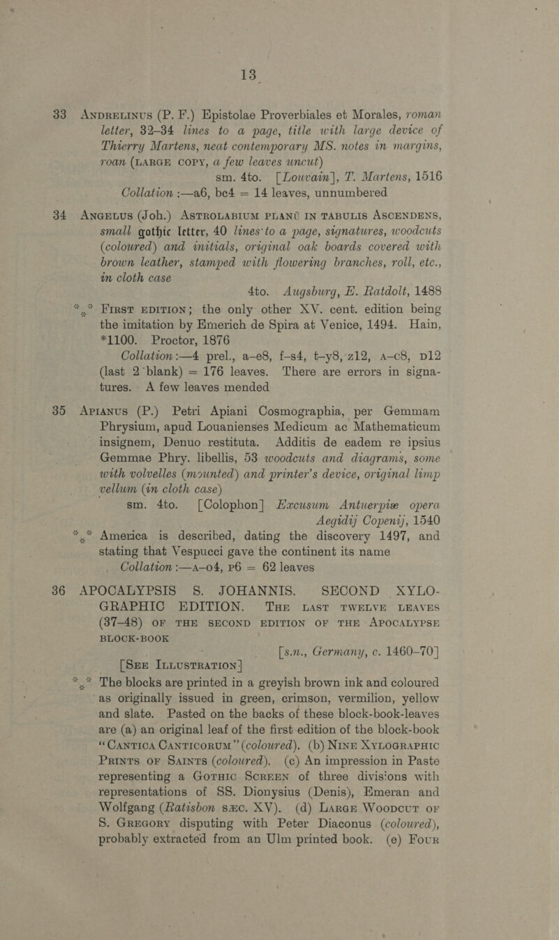 33 ANDRELINUS (P. F.) Epistolae Proverbiales et Morales, roman letter, 32-34 lines to a page, title with large device of Thierry Martens, neat contemporary MS. notes in margins, roan (LARGE COPY, @ few leaves uncut) sm. 4to. [Lowvain], T. Martens, 1516 Collation :—a6, be4 = 14 leaves, unnumbered 34 ANnGELUS (Joh.) ASTROLABIUM PLANU IN TABULIS ASCENDENS, small gothic letter, 40 lines-to a page, signatures, woodcuts (coloured) and initials, original oak boards covered with brown leather, stamped with flowering branches, roll, etc., in cloth case | 4to. Augsburg, HE. fatdolt, 1488 *.* First epiTion; the only other XV. cent. edition being the imitation by Emerich de Spira at Venice, 1494. Hain, *1100. Proctor, 1876 Collation :—4 prel., a-e8, f-s4, t-y8, 212, a-c8, p12 — (last 2°*blank) = 176 leaves. There are errors in signa- tures. A few leaves mended 35 &lt;ApiaANus (P.) Petri Apiani Cosmographia, per Gemmam Phrysium, apud Louanienses Medicum ac Mathematicum - insignem, Denuo restituta. Additis de eadem re ipsius Gemmae Phry. libellis, 53 woodcuts and diagrams, some with volvelles (mounted) and printer’s device, original limp vellum (in cloth case) . sm. 4to. [Colophon] Hacuswm Antuerpie opera Aegtdy Copent), 1540 *..* America is described, dating the discovery 1497, and stating that Vespucci gave the continent its name Collation :—a—o4, P6 = 62 leaves 36 APOCALYPSIS 8. JOHANNIS. SECOND XYLO- GRAPHIC EDITION. THe bast TWELVE LEAVES (37-48) OF THE SECOND EDITION OF THE APOCALYPSE BLOCK-BOOK | . [s.n., Germany, c. 1460-70 | [Sze ILLusTRATION | *..” The blocks are printed in a greyish brown ink and coloured “as originally issued in green, crimson, vermilion, yellow and slate. Pasted on the backs of these block-book-leaves are (a) an original leaf of the first edition of the block-book “CanTICA CANTICORUM ’’ (coloured). (b) NINE XYLOGRAPHIC Prints OF Saints (colowred). (c) An impression in Paste representing a GoTHic ScREEN of three divisions with representations of SS. Dionysius (Denis), Hmeran and Wolfgang (Ratisbon smc. XV). (d) Laran Woopcvut or S. Gregory disputing with Peter Diaconus (colowred), probably extracted from an Ulm printed book. (e) Four