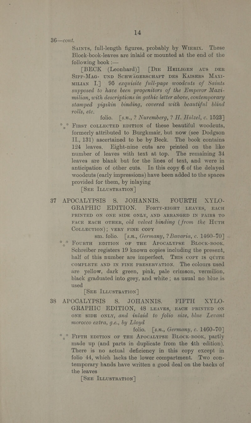 36—cont. — Sarnts, full-length figures, probably by Wrerrx. These Block-book-leaves are inlaid or mounted at the end of the following book :— [BECK (Leonhard)| [Diz MHEILIGEN AUS DER Srpp-Maa- unD SCHWAGERSCHAFT DES Katsers Maxi- MILIAN I.] 95 exquisite full-page woodcuts of Sarnts supposed to have been progenitors of the Emperor Maxv- milian, with descriptions in gothic letter above, contemporary stamped pigskin binding, covered with beauteful blind rolls, etc. folio. [s.n., ? Nuremberg, ? H. Holzel, c. 1523] * * FIRST COLLECTED EDITION of these beautiful woodcuts, formerly attributed to Burgkmair, but now (see Dodgson II., 181) ascertained to be by Beck. ‘The book contains 124 leaves. Hight-nine cuts are printed on the like number of. leaves with text at top. The remaining 34 leaves are blank but for the lines of text, and were in anticipation of other cuts. In this copy 6 of the delayed woodcuts (early impressions) have been added to the spaces provided for them, by inlaying [Sere IL LustRATION | 37 APOCALYPSIS S. JOHANNIS. FOURTH XYLO- GRAPHIC EDITION. Forty-HIGHT LEAVES, EACH PRINTED ON ONE SIDE ONLY, AND ARRANGED IN PAIRS TO FACE EACH OTHER, old velvet binding (from the Hutu COLLECTION); VERY FINE COPY ** FOURTH EDITION OF THE APOCALYPSE BLOCK-BOOK. Schreiber registers 19 known copies including the present, half of this number are imperfect, THIS COPY IS QUITE COMPLETE AND IN FINE PRESERVATION. The colours used are yellow, dark green, pink, pale crimson, vermilion, black graduated into grey, and white ; as usual no blue is used _ [SEE ILLUSTRATION | 388 APOCALYPSIS 8. JOHANNIS. FIFTH XYLO- GRAPHIC EDITION, 48 Leaves, EACH PRINTED ON ONE SIDE oNLY, and inlaid to folto size, blue Levant morocco extra, g.e., by Lloyd | folio. [s.n., Germany, c. 1460-70] *,. IIFTH EDITION OF THE APOCALYPSE BLOCK-BOOK, partly made up (and parts in duplicate from the 4th edition), There is no actual deficiency in this copy except in folio 44, which lacks the lower compartment. Two con- temporary hands have written a good deal on the backs of the leaves [Sze InLusrTrRation ]