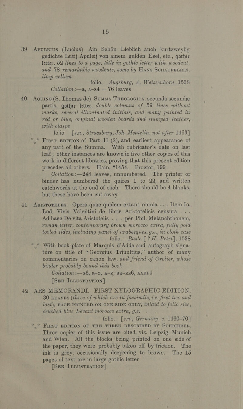 39 -ApuLEIus (Lucius) Ain Schén Lieblich auch kurtzweylig gedichte Lutij Apuleij von ainem gulden Hsel, etc., gothic Ietter, 52 lines to a page, tetle wn gothic letter with woodcut, and 78 remarkable woodcuts, some by HANs SCHAUFELEIN, lamp vellum folio. Augsburg, A. Weissenhorn, 1538 Collation :—a, a-s4 = 76 leaves 40 Agurno (S. Thomas de) Summa THEOLOGICA, secunda secundee partis, gothic (etter, dowble columns of 59 lines without marks, several alluminated initials, and many painted in red or blue, original wooden boards and stamped leather, with clasps folio. [s.n., Strassburg, Joh. Mentelin, not after 1463] *.* First epirion of Part II (2), and earliest appearance of any part of the Summa. With rubricator’s date on last leaf; other instances are known in five other copies of this work in different libraries, proving that this present edition precedes all others. Hain, *1454. Proctor, 199 Collation :—248 leaves, unnumbered. The printer or binder has numbered the quires 1 to 22, and written catchwords at the end of each. There should be 4 blanks, but these have been cut away 4] ArisToTELES. Opera quae quidem extant omnia... Item Io. Lod. Vivis Valentini de libris Aristotelicis censura ... Ad haec De vita Aristotelis . . . per Phil. Melanchthonem, roman letter, contemporary brown morocco extra, fully gold tooled sides, including panel of arabesques, g.e., in cloth case folio. Basle [ ? H, Petri], 1538 * © With book-plate of Marquis d’Adda and autograph signa- ture on title of ‘“‘Georgius Triuultius,’ author of many commentaries on canon law, and friend of Grolver, whose binder probably bound this book Collation :—a6, a—z, A—-Z, aa—zz6, AABB4 [See IL LusTRaTION | 42 ARS MEMORANDI. FIRST XYLOGRAPHIC EDITION, 30 LEAVES (three of which are wm facsimile, 2.e. first two and last), EACH PRINTED ON ONE SIDE ONLY, inlaid to folio size, crushed blue Levant morocco extra, g.e. folio. [s.2., Germany, c. 1460-70] * * FIRST EDITION OF THE THREE DESCRIBED BY SCHREIBER. Three copies of this issue are cited, viz. Leipzig, Munich and Wien. All the blocks being printed on one side of the paper, they were probably taken off by friction. The ink is grey, occasionally deepening to brown. The 15 pages of text are in large gothic letter [See ILLUSTRATION |