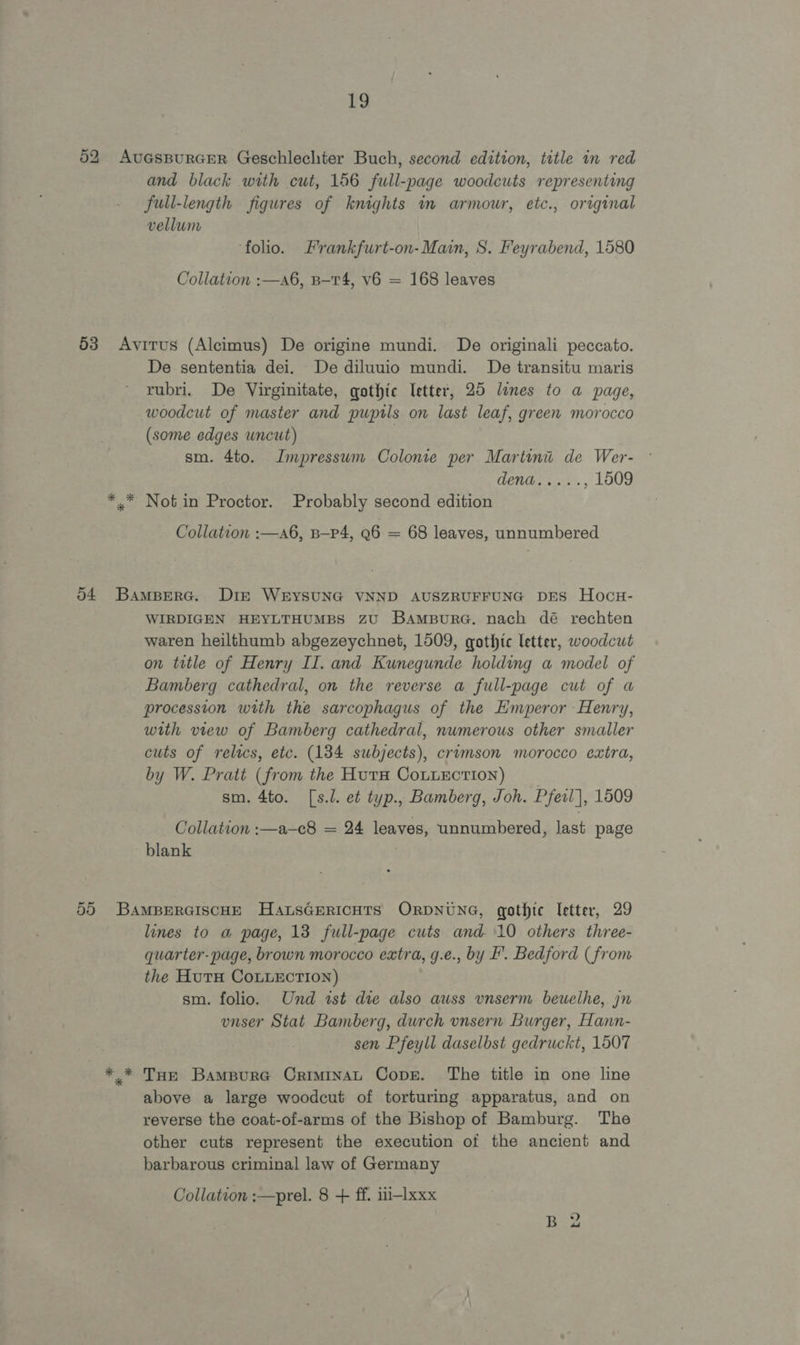 02 AuGsBURGER Geschlechter Buch, second edition, title in red and black with cut, 156 full-page woodcuts representing full-length figures of knights in armour, etc., original vellum foho. Frankfurt-on-Main, S. Peyrabend, 1580 Collation :—a6, B-T4, v6 = 168 leaves 53 Avirus (Alcimus) De origine mundi. De originali peccato. De sententia dei. De diluuio mundi. De transitu maris rubri. De Virginitate, gothic letter, 25 lunes to a page, woodcut of master and pupils on last leaf, green morocco (some edges uncut) | sm. 4to. Impressum Colonie per Martini de Wer- OER ce, , 1509 *..* Notin Proctor. Probably second edition Collation :—a6, B—P4, Q6 = 68 leaves, unnumbered 04 BampBerc. Diz WrYSUNG VNND AUSZRUFFUNG DES Hocu- WIRDIGEN HEYLTHUMBS ZU BampurG. nach dé rechten waren heilthumb abgezeychnet, 1509, gothtc letter, woodcut on title of Henry II. and Kunegunde holding a model of Bamberg cathedral, on the reverse a full-page cut of a procession with the sarcophagus of the Emperor Henry, with view of Bamberg cathedral, numerous other smaller cuts of relics, etc. (134 subjects), crumson morocco extra, by W. Pratt (from the Hura CouuEction) sm. 4to. [s.l. et typ., Bamberg, Joh. Pfeil], 1509 Collation :—a—c8 = 24 leaves, unnumbered, last page blank 55 BamMBerGiscHE HansGericHts ORDNUNG, gothic letter, 29 lines to a page, 13 full-page cuts and 10 others three- quarter-page, brown morocco extra, g.e., by F. Bedford (from the Hutu CoLLEction) sm. folio. Und ist die also auss vnserm beuethe,. jn vnser Stat Bamberg, durch unsern Burger, Hann- sen Pfeyll daselbst gedruckt, 1507 *.* Tue BampurG Criminau Cope. The title in one line above a large woodcut of torturing apparatus, and on reverse the coat-of-arms of the Bishop of Bamburg. The other cuts represent the execution of the ancient and barbarous criminal law of Germany Collation :—prel. 8 + ff. iti-lxxx