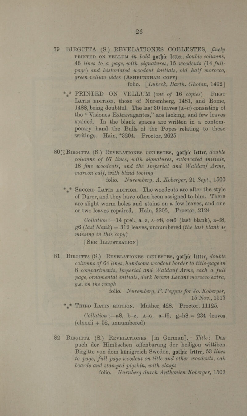 26 79 BIRGITTA (S.) REVELATIONES COELESTES, finely PRINTED ON VELLUM 1m bold gothic letter, dowble columns, 46 lines to a page, with signatures, 15 woodcuts (14 full- page) and historiated woodcut initials, old half morocco, green vellum sides (ASHBURNHAM COPY) folio. [Lubeck, Barth. Ghotan, 1492 | *,* PRINTED ON VELLUM (one of 16 copies) First LATIN EDITION, those of Nuremberg, 1481, and Rome, 1488, being doubtful. The last 30 leaves (a—c) consisting of the “ Visiones Extravagantes,” are lacking, and few leaves stained. In the blank spaces are written in a contem- porary hand the Bulls of the Popes relating to these — writings. Hain, *8204. Proctor, 2625 80[; Brreirra (8.) REVELATIONES CHLESTES, gothic letter, dowble columns of 57 lines, with signatures, rubricated mitials, 18 fine woodcuts, and the Imperial and Waldauf Arms, maroon calf, with blind tooling folio. Nuremberg, A. Koberger, 21 Sept., 1500 *.* Smconp Latin EpiITIoN. The woodcuts are after the style of Diirer, and they have often been assigned to him. There are slight worm holes and stains on a few leaves, and one or two leaves repaired. Hain, 3205. Proctor, 2124 Collation :—14 prel., a—z, A-F8, GH6 (last blank), a-{8, g6 (last blank) = = 312 leaves, unnumbered (the last blank ts missing in this copy) [Sne InLustTRation | 81 Brrarrra (S.) REVELATIONES C@LESTES, gothic letter, dowble columns of 64 lines, handsome woodcut border to eas m 8 compartments, Impertal and Waldauf Arms, each a full page, ornamental initials, dark brown Levant morocco extra, g.e. on the rough folio. Nuremberg, I’. Peypus for Jo. Koberger, 15 Nov., 1517 *,* Turrp Lavin epition. Muther, 428. Proctor, 11125. Collation :—a8, b-z, A-G, a-f6, g-h8 = 234 leaves (clxxxii + 52, unnumbered) 82 Brrerrra (8.) Revevationses [in German].- Title: Das puch der Himlischen offenbarung der heiligen wittiben _ Birgitte von dem kiinigreich Sweden, gothic letter, 53 lines to page, full page woodcut on title and other woodcuts, oak boards and stamped pigskin, with clasps folio. Nurnberg durch Anthonien Koberger, 1502