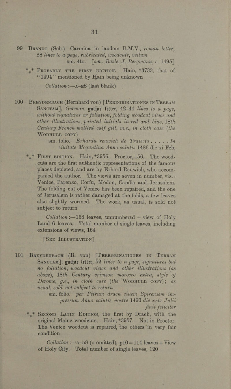 28 lines to a page, rubricated, woodcuts, vellum sm. 4to. [s.n., Basle, J. Bergmann, c. 1495] “©1494” mentioned by Hain being unknown Collation :—a—z8 (last blank) Sancram], German gothic Tetter, 42-44 lines to a page, without signatures or foliation, folding woodcut views and other wllustrations, painted initials in red and blue, 18th Century French mottled calf gilt, m.e., im cloth case (the WoDHULL Copy) sm. folio. Hrhardu reuwich de Tratecto..... In ciuitate Moguntina Anno salutis 1486 die xi Feb. First EDITION. Hain, *3956. Proctor, 156. The wood- places depicted, and are by Erhard Reuwich, who accom- panied the author. The views are seven in number, viz. : Venice, Parenzo, Corfu, Modon, Candia and Jerusalem. The folding cut of Venice has been repaired, and the one of Jerusalem is rather damaged at the folds, a few leaves also slightly wormed. The work, as usual, is sold not subject to return Collation :—158 leaves, unnumbered + view of Holy Land 6 leaves. Total number of single leaves, including extensions of views, 164 [See InuustTRAtion | Sancoram |, gothic letter, 52 lines to a page, signatures but no foliation, woodcut views and other illistrations (as above), 18th Century crimson morocco extra, style of Derome, g.e., m cloth case (the WopHULL copy); as usual, sold not subject to return sm. folio. per Petrwm drach ciuwem Spirensem im- pressum Anno salutis nostre 1490 die xxix Julia jimt felrciter Srconp Latin Eprrron, the first by Drach, with the original Mainz woodcuts.. Hain, *8957. Not in Proctor. The Venice woodcut is repaired, the others “in very fair condition Collation :—a-—n8 (0 omitted), pl0 = 114 leaves + View of Holy City. Total number of single leaves, 120