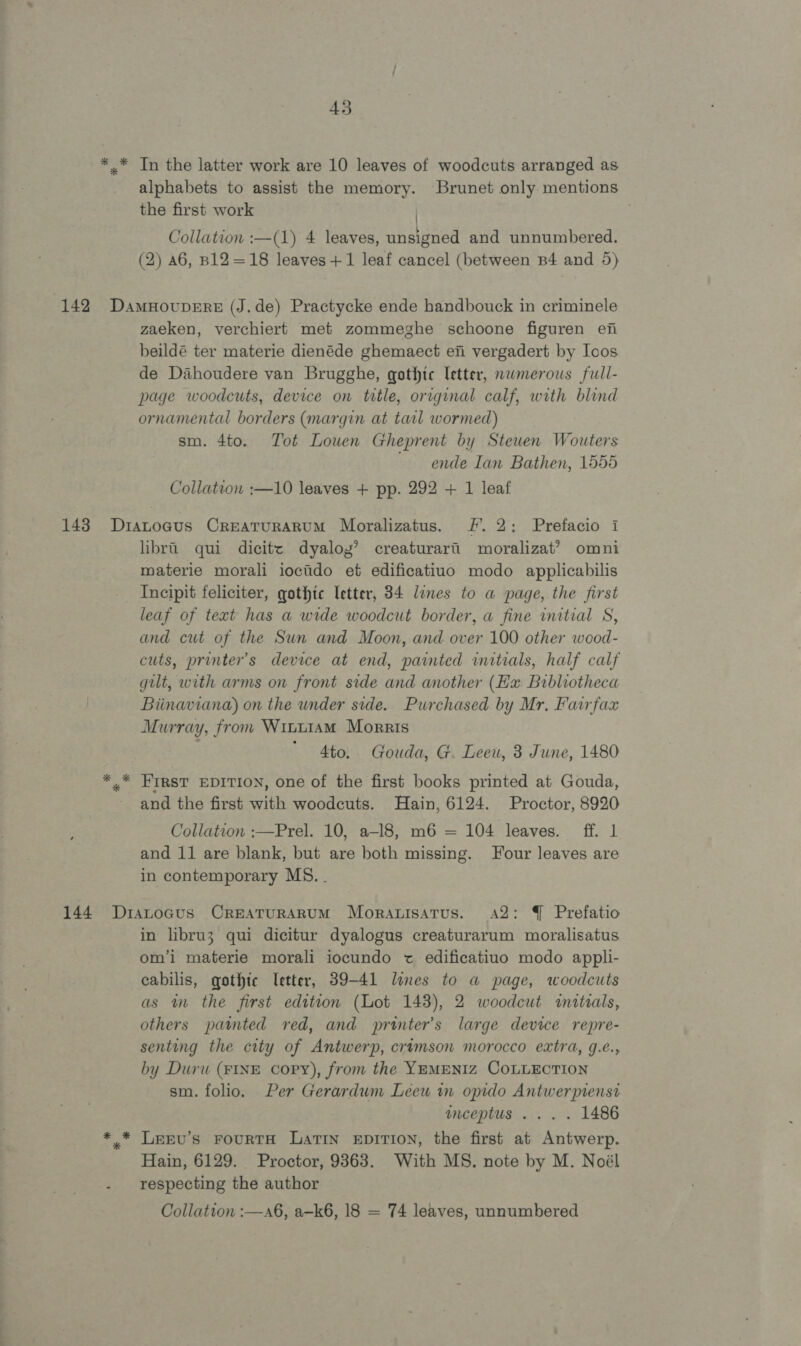 * * * 43 In the latter work are 10 leaves of woodcuts arranged as alphabets to assist the memory. Brunet only mentions the first work | Collation :—(1) 4 leaves, unsigned and unnumbered. (2) 46, B12=18 leaves+1 leaf cancel (between B4 and 5) zaeken, verchiert met zommeghe schoone figuren efi beildé ter materie dienéde ghemaect efi vergadert by Ioos de Dahoudere van Brugghe, gothic letter, nwmerous full- page woodcuts, device on title, original calf, with blind ornamental borders (margin at tarl wormed) sm. 4to. Tot Lowen Gheprent by Stewen Wouters ~ ende Ian Bathen, 1555 Collation :—10 leaves + pp. 292 + 1 leaf libra qui dicitc dyaloy’ creaturarii moralizat? omni materie morali ioctido et edificatiuo modo applicabilis Incipit feliciter, gothic letter, 34 lines to a page, the first leaf of text has a wide woodcut border, a fine initial S, and cut of the Sun and Moon, and over 100 other wood- cuts, printer's device at end, painted initials, half calf gilt, with arms on front side and another (Hx Bibliotheca Biinaviana) on the under side. Purchased by Mr, Fairfax Murray, fron Witt1am Morris ' 4to. Gouda, G. Leeu, 3 June, 1480 FIRST EDITION, one of the first books printed at Gouda, and the first with woodcuts. Hain, 6124. Proctor, 8920 Collation :—Prel. 10, a-l8, m6 = 104 leaves. ff. 1 and 11 are blank, but are both missing. Four leaves are in contemporary MS. . in libru3 qui dicitur dyalogus creaturarum moralisatus om’i materie morali iocundo t edificatiuo modo appli- cabilis, gqothte letter, 39-41 lines to a page, woodcuts as m the first edition (Lot 143), 2 woodcut initials, others painted red, and printer's large device repre- senting the city of Antwerp, crimson morocco extra, g.e., by Duru (FINE copy), from the YEMENIZ COLLECTION sm. folio. Per Gerardum Leeu in opido Antwerprenst inceptus ... . 1486 Leev’s FourTH Latin EDITION, the first at Antwerp. Hain, 6129. Proctor, 9363. With MS. note by M. Noél respecting the author