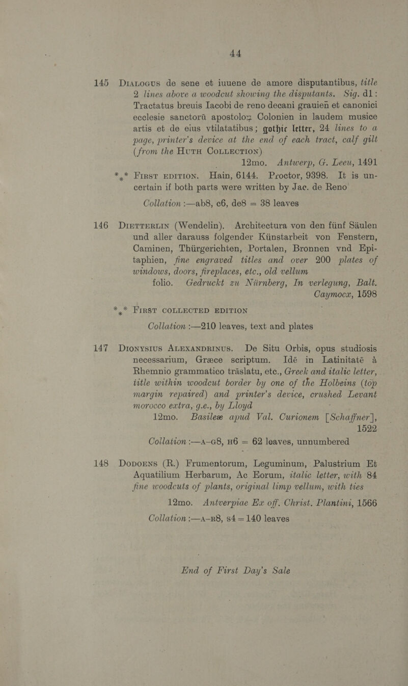 145 Dranoaus de sene et iuuene de amore disputantibus, ttle 2 lines above a woodcut showing the disputants. Sig. dl: Tractatus breuis Iacobi de reno decani grauien et canonici ecclesie sanctori apostoloz Colonien in laudem musice artis et de eius vtilatatibus; gothic letter, 24 lines to a page, printer’s device at the end of each tract, calf gult (from the HutH CoLuLEction) 12mo. Antwerp, G. Leeuw, 1491 *.* First epition. Hain, 6144. Proctor, 9398. It is un- certain if both parts were written by Jac. de Reno Collation :—ab8, c6, de8 = 38 leaves 146 DierreRrtiIn (Wendelin). Architectura von den fiinf Saulen und aller darauss folgender Kiinstarbeit von Fenstern, Caminen, Thiirgerichten, Portalen, Bronnen vnd Epi- taphien, fine engraved titles and over 200 plates of windows, doors, fireplaces, etc., old vellum folio. Gedruckt zu Niirnberg, In verlegung, Balt. Caymoca, 1598 * * FIRST COLLECTED EDITION Collation :—210 leaves, text and plates 147 Dionysius ALEXANDRINUS. De Situ Orbis, opus studiosis necessarium, Grace scriptum. Idé in Latinitaté a Rhemnio grammatico traslatu, etc., Greek and ttaltc letter, - iitle within woodcut border by one of the Holbeins (top margin repatred) and printer’s device, crushed Levant morocco extra, g.e., by Lloyd 12mo. Basilee apud Val. Currionem [Schaffner], 1522 Coilaivon :—a—G8, H6 = 62 leaves, unnumbered 148 Doporns (R.) Frumentorum, Leguminum, Palustrium Et Aquatilium Herbarum, Ac Horum, ztalic letter, with 84 fine woodcuts of plants, original limp vellum, with ties 12mo. Antverpiae Ex off. Christ. Plantini, 1566 Collation :—a—R8, s4=140 leaves End of First Day’s Sale