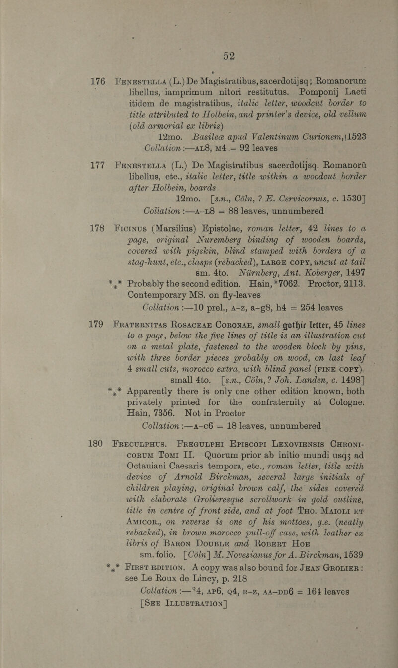 176 Fenestenwa (L. )De Magistratibas, sacerdotijsq; Romanorum libellus, iamprimum nitori restitutus. Pomponij Laeti itidem de magistratibus, ztalic letter, woodcut border to title attributed to Holbein, and printer's device, old vellum (old armorial ex libris) 12mo. Bastlee apud Valentinum Curtonem,|1523 Collation :—aL8, m4 = 92 leaves 177 Fernestexvua (L.) De Magistratibus sacerdotijsq. Romanort libellus, ete., ztalzc letter, tetle within a woodcut border after Holbein, boards 12mo. [s.n., Cédln, ? E. Cervicornus, c. 1530] Collation :—a-L8 = 88 leaves, unnumbered 178 Ficinus (Marsilius) Hpistolae, roman letter, 42 lines to a page, original Nuremberg binding of wooden boards, covered with pigskin, blind stamped with borders of a stag-hunt, etc., clasps (rebacked), LARGE Copy, uncut at tarl sm. 4to. Niirnberg, Ant. Koberger, 1497 ** Probably the second edition. Hain,*7062. Proctor, 2113. Contemporary MS. on fly-leaves Collation :—10 prel., a—z, a-g8, h4 = 254 leaves 179 FRATERNITAS RosacEaE Coronak, small gothic letter, 45 lines to a page, below the five lines of tutle ts an wllustration cut on a metal plate, fastened to the wooden block by pins, with three border pieces probably on wood, on last leaf — 4 small cuts, morocco extra, with blind panel (FINE COPY). — small 4to. [s.n., Céln,? Joh. Landen, c. 1498] *,* Apparently there is only one other edition known, both privately printed for the confraternity at Cologne. Hain, 7356. Not in Proctor Collation :—a-c6 = 18 leaves, unnumbered — 180 FrecutpHus. FrReGuLPHI Episcop1 LEexoviensis CHront- corumM Tomi II. Quorum prior ab initio mundi usq3 ad Octauiani Caesaris tempora, etc., roman letter, title with device of Arnold Birckman, several large initials of children playing, original brown calf, the sides covered with elaborate Grolieresque scrollwork in gold outline, title in centre of front side, and at foot Tuo. Matout wr AMICOR., on reverse ts one of his mottoes, g.e. (neatly rebacked), in brown morocco pull-off case, with leather ex libris of Baron DousnE and Rospert Hor sm. folio. [Céln] M. Novesianus for A. Birckman, 1539 *,* EFIRst EDITION. A copy was also bound for JEAN GROLIER : see Le Roux de Lincy, p. 218 Collation :—*4, ap6, 94, R-z, AA-DD6 = 164 leaves [Sep InLusrration]