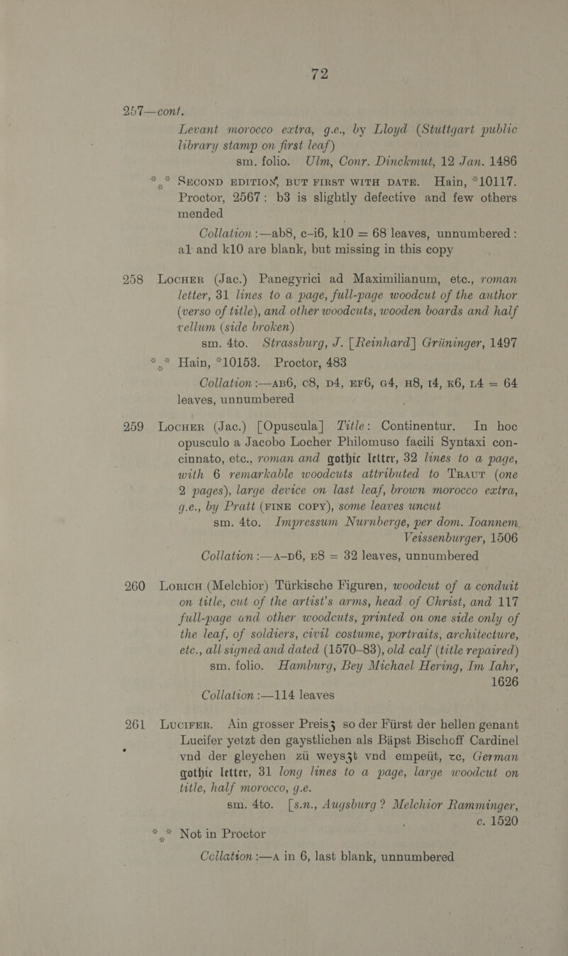 257—cont. Levant morocco extra, g.e., by Lloyd (Stuttgart public library stamp on first leaf) sm. folio. Ulm, Conr. Dinckmut, 12 Jan. 1486 * * SECOND EDITION, BUT FIRST WITH DATE. Hain, *10117. Proctor, 2567: b3 is slightly defective and few others mended Collation :—ab8, c—i6, 10 = 68 leaves, unnumbered : al and k10 are blank, but missing in this copy 258 LocuEer (Jac.) Panegyrici ad Maximilianum, etc., roman letter, 31 lines to a page, full-page woodcut of the author (verso of tutle), and other woodcuts, wooden boards and half vellum (side broken) sm. 4to. Strassburg, J. [| Reimhard] Griininger, 1497 * * Hain, *10153. Proctor, 483 Collation :-—aB6, c8, D4, EF6, a4, H8, 14, K6, 4 = 64 leaves, unnumbered 259. Locuer (Jac.) [Opuscula] Ztle: Continentur. In hoc opusculo a Jacobo Locher Philomuso facili Syntaxi con- cinnato, etc., roman and gothic letter, 32 lines to a page, with 6 remarkable woodcuts attributed to Traut (one 2 pages), large device on last leaf, brown morocco extra, g.e., by Pratt (FINE COPY), some leaves uncut sm. 4to. Impressum Nurnberge, per dom. Ioannem. ~ erssenburger, 1506 Collation :—a—p6, E8 = 32 leaves, unnumbered 260 LoricH (Melchior) Tiirkische Figuren, woodcut of a conduit on tttle, cut of the artrst’s arms, head of Christ, and 117 full-page and other woodcuts, printed on one side only of the leaf, of soldiers, civil costume, portraits, architecture, etc., all signed and dated (1570-83), old calf (title repaired) sm. folio. Hamburg, Bey Michael Hering, Im Iahr, 1626 Collation :—114 leaves 261 Lucirpr. Ain grosser Preis3 so der First der hellen genant Lucifer yetzt den gaystlichen als Bipst Bischoff Cardinel vnd der gleychen ziti weys3t vnd empetit, te, German gothic letter, 31 long lines to a page, large woodcut on title, half morocco, g.e. sm. 4to. [s.2., Augsburg ? Melchior Ramminger, c. 1520 * .* Not in Proctor Coilatton :—A in 6, last blank, unnumbered