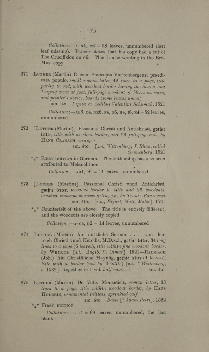 79 Collation :—a-—n4, 06 = 58 leaves, unnumbered (last. leaf missing). Panzer states that his copy had a cut of The Crucifixion on 06. This is also wanting in the Brit. Mus. copy . 271 LutHer (Martin) Decem Praecepta Vuittenbergensi praedi- cata populo, small roman letter, 42 lines to a page, title partly im red, with woodcut border having the Saxon and Levpzig arms at foot, full-page woodcut of Moses on verso, and printer's device, boards (some leaves uncut) sm.4to. Lipsie ex Aedibus Valentini Schuman, 1521 Collation :—as6, 04, DEG, F4, a6, 44, 16, K4 = 52 leaves, unnumbered 272 [LurxHer (Martin)] Passional Christi und Antichristi, gothic letter, tatle with woodcut border, and 26 full-page cuts, by Hans CRANACH, wrapper sm. 4to. [s.n., Wettenburg, J. Rhau, called - Griinenberg, 1521 *,.* FIRST EDITION in German. The authorship has also been attributed to Melanchthon Collation :—ap4, c6 = 14 leaves, unnumbered 273 [Lurner (Martin)] Passional Christi vnnd Antichristi, gothic etter, woodcut border to title and 26 woodcuts, crushed crimson morocco extra, g.e., by Trautz-Bauzonnet sm. 4to. [s.n., Erfurt, Matt. Maler], 1521 * * Counterfeit of the above. The title is entirely different, and the woodcuts are closely copied Collation :—a—c4, D2 = 14 leaves, unnumbered 274 Lurxer (Martin) Ain nutzliche Sermon .... von dem reich Christi vnnd Herodis, M.D:xxi., gothtc letter, 34 long lines to a page (6 leaves), title within fine woodcut border, by Werpitz [s.l., Augsb. S. Otmar], 1521—RaipBacu (Joh.) Ain Christnliche Maynitg, gothic [etter (4 leaves), title with a border (not by Werditz) [s.n. ? Wattenberg, c. 1532 ]—together in 1 vol. half morocco sm. 4to. 275 Lurxer (Martin) De Votis Monasticis, roman letter, 33 lines to a page, title within woodcut border, by Hans Housew, ornamental initials, sprinkled calf sm. 4to. Basle [? Adam Petrv], 1522 *,* First’ EDITION Collation :—a-r4 = 68 leaves, unnumbered, the last blank - :