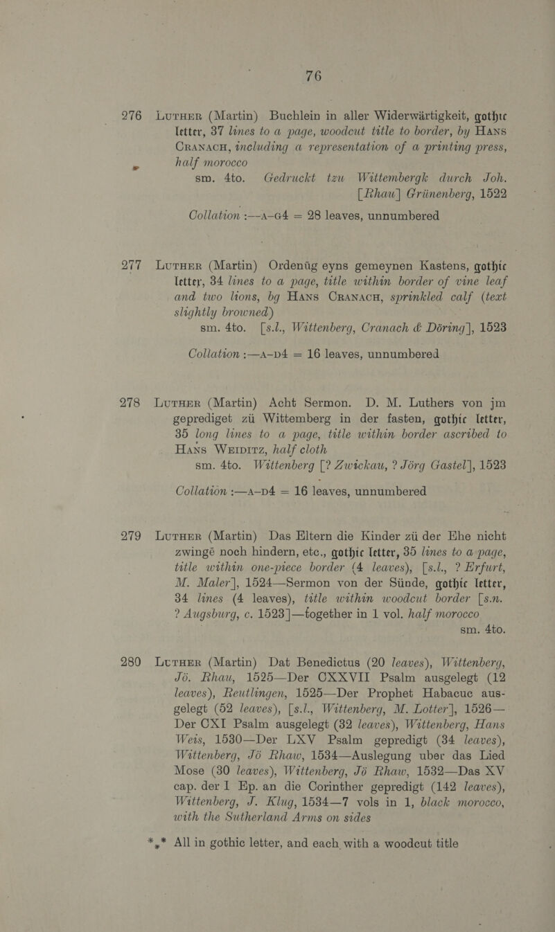 276 277 278 279 280 76 LutHER (Martin) Buchlein in aller Widerwirtigkeit, gothtc letter, 37 lines to a page, woodcut title to border, by Hans CRANACH, including a representation of a printing press, half morocco sm. 4to. Gedruckt tzu Wattembergk durch Joh. [haw] Griinenberg, 1522 Collation :—-a-G4 = 28 leaves, unnumbered LutHEeR (Martin) Ordenig eyns gemeynen Kastens, gothic letter, 34 lines to a page, title within border of vine leaf and two lions, bg Hans Cranaca, sprinkled calf (text slightly browned) sm. 4to. [s.l., Wattenberg, Cranach &amp; Déring], 1523 Collatvon :—A-—D4 = 16 leaves, unnumbered LutHER (Martin) Acht Sermon. D. M. Luthers von jm geprediget zi Wittemberg in der fasten, gothic letter, 35 long lines to a page, tttle within border ascribed to Hans Werprrz, half cloth sm. 4to. Waottenberg [? Zwickau, ? Jorg Gastel], 1523 Collation :—a—p4 = 16 leaves, unnumbered LutHER (Martin) Das Eltern die Kinder zii der Ehe nicht zwingé noch hindern, etc., gothic letter, 35 lines to a page, title within one-prece border (4 leaves), [s.l., ? Erfurt, M. Maler], 1524—Sermon von der Siinde, gothic letter, 34 lines (4 leaves), title within woodcut border [s.n. ? Augsburg, c. 1523]—together in 1 vol. half morocco . sm. 4to. LurHerR (Martin) Dat Benedictus (20 leaves), Wattenberg, Jo. Rhau, 1525—Der CXXVII Psalm ausgelegt (12 leaves), Reutlingen, 1625—Der Prophet Habacuc aus- gelegt (52 leaves), [s.l., Wattenberg, M. Lotter], 1526— Der CXI Psalm ausgelegt (32 leaves), Wattenberg, Hans Wers, 15830—Der LXV Psalm gepredigt (34 leaves), Wattenberg, Jo Rhaw, 1534—Auslegung uber das Lied Mose (80 leaves), Wittenberg, Jo Rhaw, 1532—Das XV cap. der | Hp. an die Corinther gepredigt (142 /eaves), Wattenberg, J. Klug, 1534—7 vols in 1, black morocco, with the Sutherland Arms on sides *,* Allin gothic letter, and each with a woodcut title