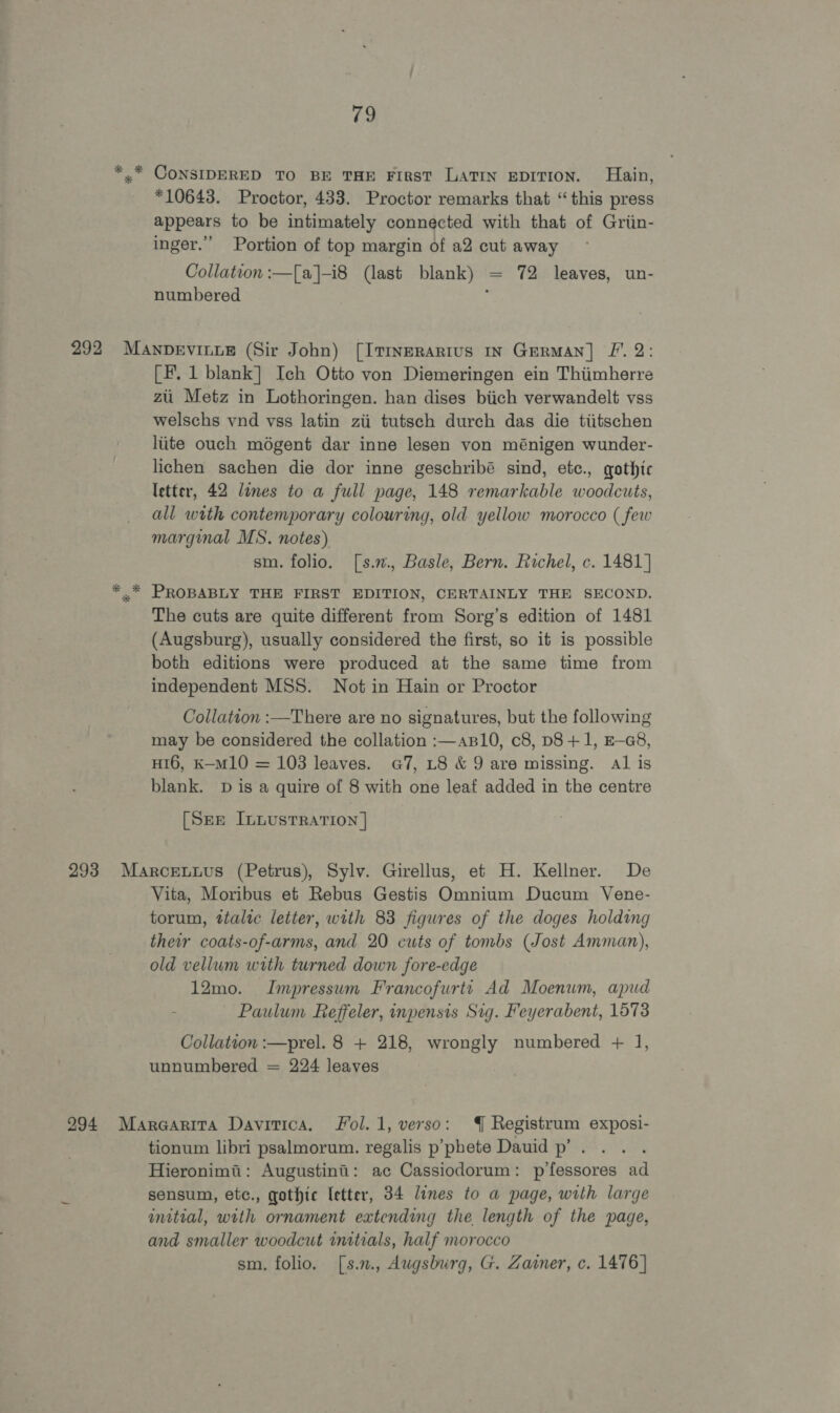 *10643. Proctor, 433. Proctor remarks that “this press appears to be intimately connected with that of Griin- inger.” Portion of top margin of a2 cut away Collation :—[a]-i8 (last blank) = 72 leaves, un- numbered : [F. 1 blank] Ich Otto von Diemeringen ein Thiimherre zii Metz in Lothoringen. han dises biich verwandelt vss welschs vnd vss latin zii tutsch durch das die tiitschen lite ouch moégent dar inne lesen von ménigen wunder- lichen sachen die dor inne geschribé sind, etc., gothic letter, 42 lines to a full page, 148 remarkable woodcuts, all with contemporary colouring, old yellow morocco ( few marginal MS. notes) sm. folio. [s.., Basle, Bern. Rachel, c. 1481] PROBABLY THE FIRST EDITION, CERTAINLY THE SECOND. The cuts are quite different from Sorg’s edition of 1481 (Augsburg), usually considered the first, so it is possible both editions were produced at the same time from independent MSS. Not in Hain or Proctor Collation :—There are no signatures, but the following may be considered the collation :—aBl10, c8, p8 +1, E-G8, H16, K-M10 = 103 leaves. G7, L8 &amp; 9 are missing. Al is blank. D is a quire of 8 with one leaf added in the centre [SEE ILLUSTRATION | Vita, Moribus et Rebus Gestis Omnium Ducum Vene- torum, ttalic letter, with 83 figures of the doges holding their coats-of-arms, and 20 cuts of tombs (Jost Amman), old vellum with turned down fore-edge 12mo. Impressum Francofurti Ad Moenum, apud Paulum Reffeler, inpensis Sig. Feyerabent, 1573 Collation :—prel. 8 + 218, wrongly numbered + 1], unnumbered = 224 leaves tionum libri psalmorum. regalis p’phete Dauid p’ . Hieronimai: Augustini: ac Cassiodorum: p’fessores ad sensum, etc., gothic letter, 34 lines to a page, with large initial, with ornament extending the length of the page, and smaller woodcut imtials, half morocco sm, folio. [s.., Augsburg, G. Zamer, c. 1476]