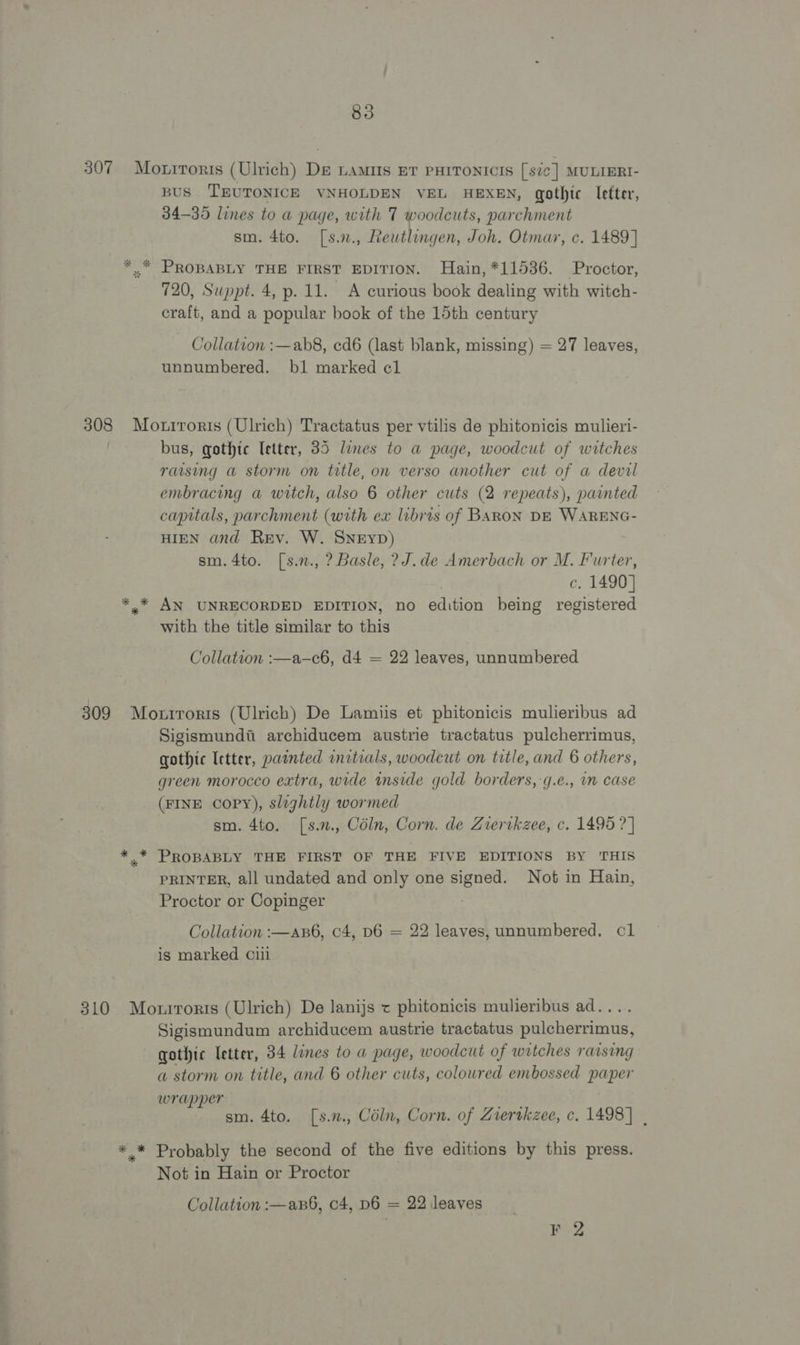 307 Morrroris (Ulrich) De Lamus Er PHITONICIS [sic] MULIERI- BUS 'TEUTONICE VNHOLDEN VEL HEXEN, gothic efter, 34-35 lines to a page, with 7 woodcuts, parchment sm. 4to. [s.2., Reutlingen, Joh. Otmar, c. 1489] *, PRoBaBLy THE FIRST EDITION. Hain, *11536. Proctor, 720, Suppt. 4, p. 11. A curious book dealing with witch- craft, and a popular book of the 15th century Collation :—ab8, cd6 (last blank, missing) = 27 leaves, unnumbered. bl marked cl 308 Mouiroris (Ulrich) Tractatus per vtilis de phitonicis mulieri- bus, gothic etter, 35 lines to a page, woodcut of witches raising a storm on title, on verso another cut of a devil embracing a witch, also 6 other cuts (2 repeats), painted capitals, parchment (with ex libris of BARON DE WARENG- HIEN and Rev. W. Sneyp) sm.4to. [s.n., ? Basle, ?J.de Amerbach or M. Furter, c. 1490] *,* AN UNRECORDED EDITION, no edition being registered with the title similar to this Collation :—a-—c6, d4 = 22 leaves, unnumbered 309 Motrroris (Ulrich) De Lamiis et phitonicis mulieribus ad Sigismund archiducem austrie tractatus pulcherrimus, gothic letter, painted initials, woodcut on title, and 6 others, green morocco extra, wide inside gold borders,-g.e., in case (FINE copy), slightly wormed sm. 4to. [s.2., Céln, Corn. de Ziertkzee, c. 1495 ? | * * PROBABLY THE FIRST OF THE FIVE EDITIONS BY ‘THIS PRINTER, all undated and only one signed. Not in Hain, Proctor or Copinger : Collation :—an6, c4, D6 = 22 leaves, unnumbered. cl is marked cui 310 Morrrorts (Ulrich) De lanijs « phitonicis mulieribus ad.... Sigismundum archiducem austrie tractatus pulcherrimus, gothic letter, 34 lines to a page, woodcut of witches rarsing a storm on title, and 6 other cuts, coloured embossed paper wrapper sm. 4to. [s.n., Céln, Corn. of Zrertkzee, c. 1498] | *.* Probably the second of the five editions by this press. Not in Hain or Proctor Collation :—axB6, c4, D6 = 22 leaves ; ane
