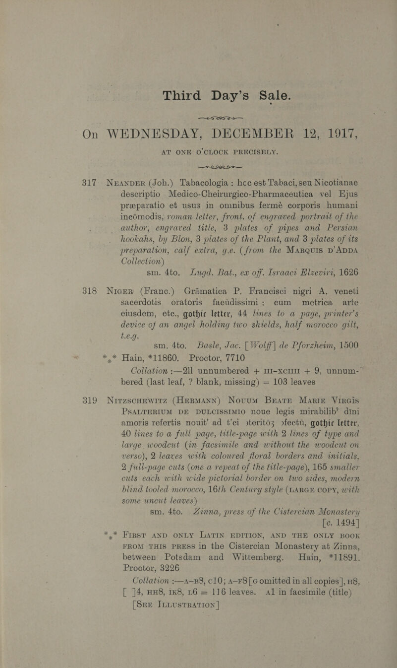 Third Day’s Sale.  On WEDNESDAY, DECEMBER 12, 1917, AT ONE O'CLOCK PRECISELY. —r 0 Se 2 o—— 317 Neanper (Joh.) Tabacologia: hee est Tabaci,seu Nicotianae descriptio Medico-Cheirurgice-Pharmaceutica vel Hjus preparatio ef usus in omnibus fermé corporis humani inecdmodis, roman letter, front. of engraved portrart of the author, engraved tittle, 3 plates of pipes and Persian hookahs, by Blon, 3 plates of the Plant, and 3 plates of tts preparation, calf extra, g.e. (from the Marquis D’ADDA Collection) ! sm. 4to. Lugd. Bat., ex off. Israaci Hlzeviri, 1626 318 NicEer (Franc.) Gramatica P. Francisci nigri A. veneti sacerdotis oratoris facidissimi: cum metrica arte elusdem, etc., gothic letter, 44 lines to a page, printer’s device of an angel holding two shields, half morocco gilt, t.€.g. : sm. 4to. Basle, Jac. [| Wolff] de Pforzheim, 1500 * © Hain, #11860) 3 Proctor, CLG Collation :—2l1 unnumbered + r1-xcuir + 9, unnum-~ bered (last leaf, ? blank, missing) = 103 leaves 319 NuirzscHewitz (HERMANN) Novum Brate MarirE VIRGIs PSALTERIUM DE DULCISSIMIO noue legis mirabilib’ dmi amoris refertis nouit’ ad t’ci >terito3z ofectt, gothic letter, 40 lines toa full page, title-page with 2 lines of type and large. woodcut (in facsimile and without the woodcut on verso), 2 leaves with coloured floral borders and initials, 2 full-page cuts (one a repeat of the trtle-page), 165 smaller cuts each with wide pictorial border on two sides, modern blind tooled morocco, 16th Century style (LARGE Copy, with some uncut leaves) sm. 4to. Zinna, press of the Cistercian Monastery [c. 1494] *,* FIRST AND ONLY LATIN EDITION, AND THE ONLY BOOK FROM THIS PRESS in the Cistercian Monastery at Zinna, between Potsdam and Wittemberg. Hain, *11891. Proctor, 3226 Collation :—a-B8, C10; A-F8[G omitted in all copies], #8, [ ]4, HH8, 1k8, L6 = 116 leaves. al in facsimile (title) [SEE ILLUSTRATION |