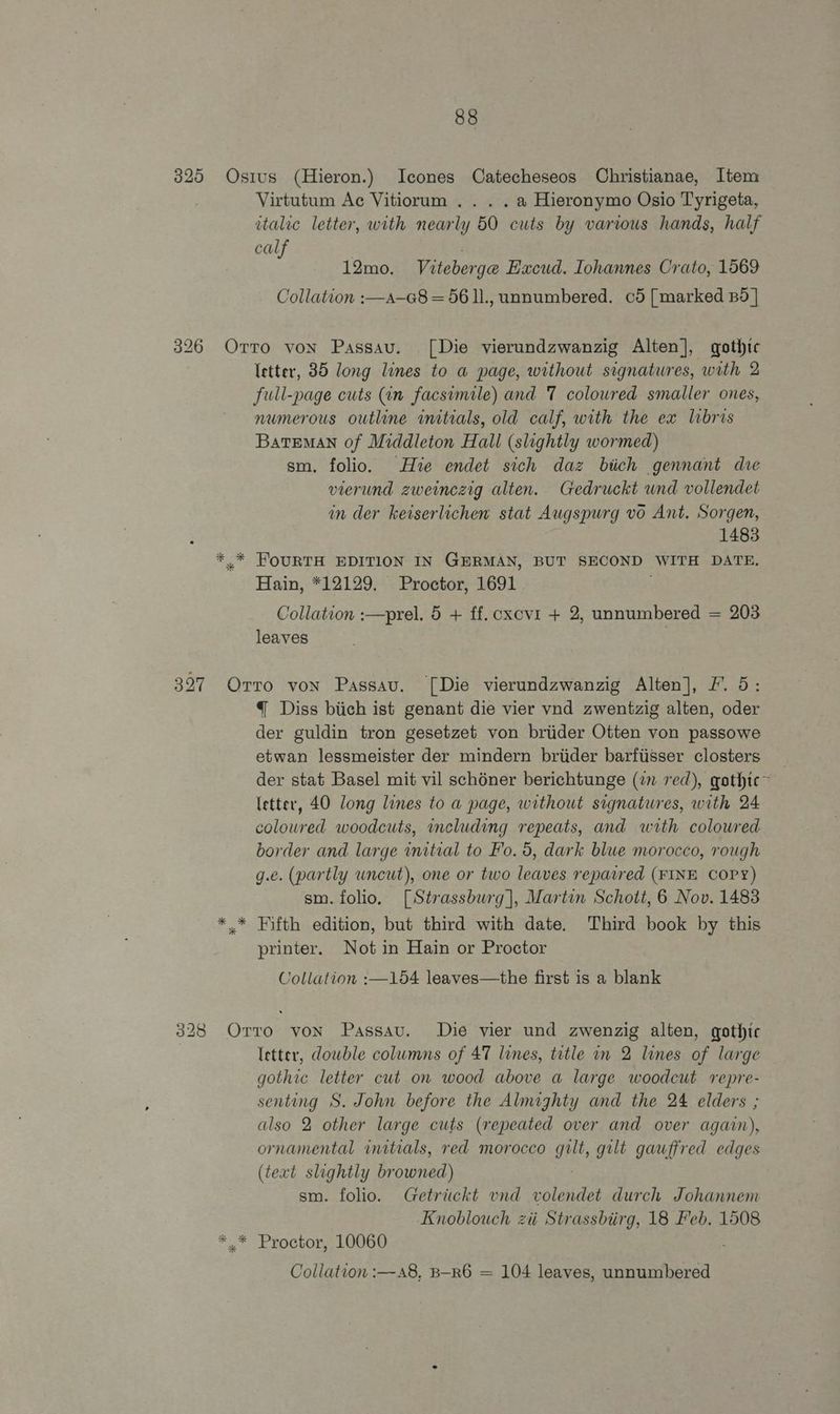 325 Osius (Hieron.) Icones Catecheseos Christianae, Item Virtutum Ac Vitiorum .. . .a Hieronymo Osio Tyrigeta, italic letter, with nearly 50 cuts by various hands, half calf 12mo. Viteberge Excud. Iohannes Crato, 1569 Collation :—a—@8 = 56 ll., unnumbered. c5 [marked Bd | 326 Ortro von Passau. [Die vierundzwanzig Alten], gothic letter, 85 long lines to a page, without signatures, with 2 full-page cuts (in facsimile) and 7 coloured smaller ones, numerous outline initials, old calf, with the ex libris Bateman of Middleton Hall (slightly wormed) sm. folio. Hie endet sich daz biich gennant dre vierund zweinczig alten. Gedruckt wnd vollendet in der keiserlichen stat Augspurg vo Ant. Sorgen, 1483 *,* FOURTH EDITION IN GERMAN, BUT SECOND WITH DATE, Hain, *12129. Proctor, 1691 Collation :—prel. 5 + ff. cxcvi + 2, unnumbered = 203 leaves 327 Orro von Passau. [Die vierundzwanzig Alten], F. 5: { Diss biich ist genant die vier vnd zwentzig alten, oder der guldin tron gesetzet von briider Otten von passowe etwan lessmeister der mindern briider barfiisser closters der stat Basel mit vil sch6ner berichtunge (27 red), gothic ~ (etter, 40 long lines to a page, without signatures, with 24 colowred woodcuts, including repeats, and with coloured border and large initial to Fo. 5, dark blue morocco, rough g.e. (partly uncut), one or two leaves repaired (FINE COPY) sm. folio. [Strassburg], Martin Schott, 6 Nov. 1483 *.* Fifth edition, but third with date. Third book by this printer. Not in Hain or Proctor Collation :—154 leaves—the first is a blank 328 Orro von Passau. Die vier und zwenzig alten, gothic : letter, dowble columns of 47 lines, title in 2 lines of large gothic letter cut on wood above a large woodcut repre- senting S. John before the Almighty and the 24 elders ; also 2 other large cuts (repeated over and over again), ornamental initials, red morocco gult, gilt gauffred edges (text slightly browned) sm. folio. Getrickt vnd volendet durch Johannem Knoblouch ziti Strassbiirg, 18 Feb. 1508 *.* Proctor, 10060 Collation :—a8, B-R6 = 104 leaves, unnumbered