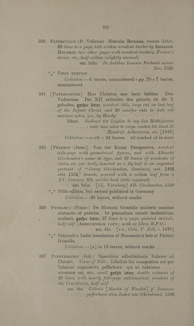 333 Parercunus (P. Velleius) Historia Romana, roman letter, 39 lines to a page, title within woodcut border by AMBROSE Hosein, two other pages with woodcut borders, Froben’s device, etc., half vellum (slightly stained) sm. folio. In Aedibus Ioannis Frobenw mense Nov, 1520 * * HIRST EDITION Collation :—6 leaves, unnumbered + pp. 10+7 leaves, unnumbered 334 [PaTErRNostER] Hoe Christus ons leert bidden. - Den Vaderonse. Die XII articulen des geloofs, ei die X geboden, gothic letter, woodcut title, large cut on last leaf of the Infant Christ, and 30 smaller cuts m text, red morocco extra, g.e., by Hardy 12m0. Gedruct tot Leyden bi-my Lan Wathitee oon . ende men salse te coope vinden tot Amst. bi Hendrije Aelbertzoon, etc. [1548] Collation :—a-c8 = 24 leaves. Bd marked Ad in error 335 [PreLerin (Jean)] Von der Kunst Perspectiva, woodcut title-page with geometrical figures, and with Albrecht Glockendon’s name im type, and 87 leaves of woodcuts of views, etc. (no text), inserted as a fly-leaf 1s an engraved portraat of “Georg Glockendan, wlwminist, nat. 1492 obit. 1553,” boards, covered with a vellum leaf from a eve Centia y MS. service book (title reparred) sm. folio. [s.l., Niirnberg] Alb. Glockendon, 1540 * Fifth edition, but second published in Germany Collation. :—88 leaves, without marks 336 Prrrarca (Franc.) De Historia Griseldis mulieris maxime costantie et patiétie. In preconium omnit laudabilium mulier’, gothic letter, 27 lines to a page, painted initials, half calf (ASHBURNHAM Copy; with ex libris B.F.O.) sm. 4to. [s.2., Céln, U. Zell, c. 1470] ** Petrarch’s Latin translation of Boccaccio’s tale of Patient Griselda Collation :—[a] in 12 leaves, without marks 337 PrEFFERKORN (Joh.) Speculum adhortationis Iudaice ad Christt. Verso of Title: Libellus hic compositus est per Iohanué cognométo pefferkorn: qui ex iudaismo.:. . couersus est, etc., small gothic letter, double columns of 49 lines, with nearly full-page emblematical woodcut of the Crucifixion, half calf sm. 4to. Colonie [Martin of Werden] p’ Ioannem pefierkorn olum Iudeti nic Christiana, 1508