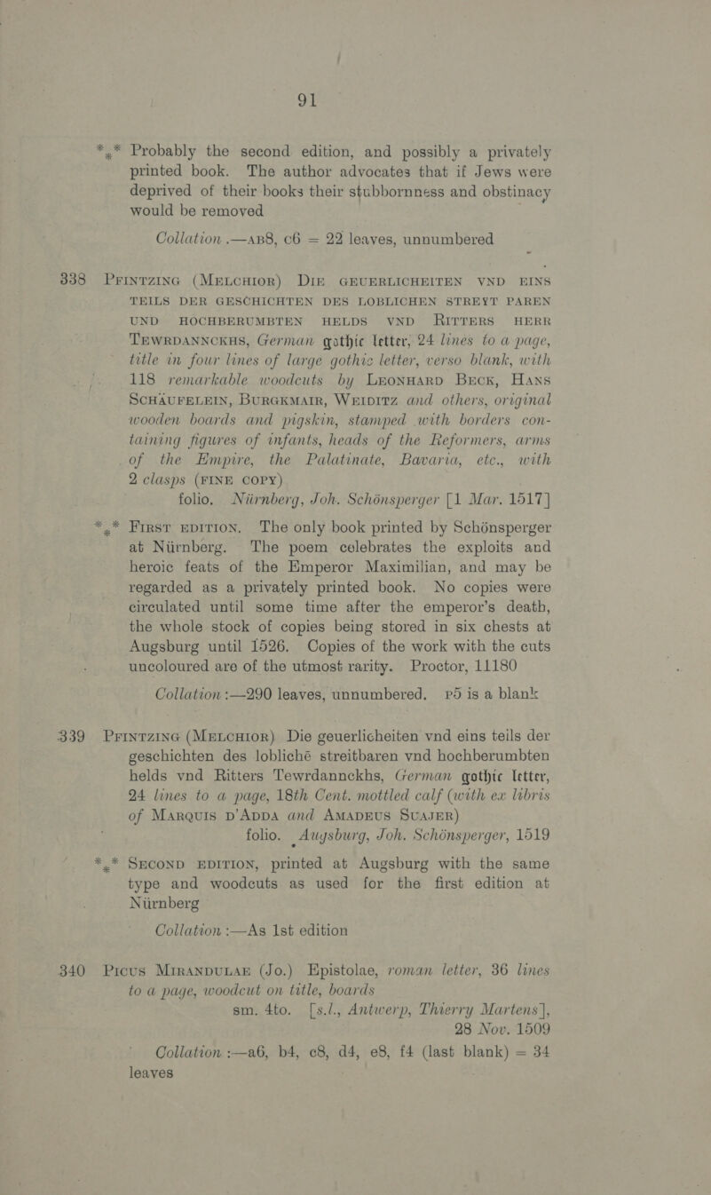 *.* Probably the second edition, and possibly a privately printed book. The author advocates that if Jews were deprived of their books their stubbornness and obstinacy would be removed Collation .—apB8, c6 = 22 leaves, unnumbered 338 Prinrzinc (Meucuior) Dik GEUERLICHEITEN VND EINS TEILS DER GESCHICHTEN DES LOBLICHEN STREYT PAREN UND HOCHBERUMBTEN HELDS VND RITTERS HERR TEWRDANNCKHS, German gathic letter, 24 lines to a page, title in four lines of large gothic letter, verso blank, with 118 remarkable woodcuts by Lronnard Brcx, Hans ScHAUFELEIN, BurGKMaArIR, WetpItz and others, original wooden boards and pigskin, stamped with borders con- taining figures of infants, heads of the Reformers, arms of the Empire, the Palatinate, Bavaria, etc., with 2 clasps (FINE COPY) folio. Niirnberg, Joh. Schénsperger [1 Mar. 1517] *,* First EDITION. The only book printed by Schénsperger at Niirnberg. The poem celebrates the exploits and heroic feats of the Emperor Maximilian, and may be regarded as a privately printed book. No copies were circulated until some time after the emperor’s death, the whole stock of copies being stored in six chests at Augsburg until 1526. Copies of the work with the cuts uncoloured are of the utmost rarity. Proctor, 11180 Collation :—290 leaves, unnumbered. pd is a blanz 339 Prinrzinc (MewtcuHior) Die geuerlicheiten vnd eins teils der geschichten des lobliché streitbaren vnd hochberumbten helds vnd Ritters Tewrdannckhs, German gothic letter, 24 lines to a page, 18th Cent. mottled calf (with ex labris of Marquis D’Appa and AMADEUS SUAJER) folio. Auysburg, Joh. Schonsperger, 1519 *.* SECOND EDITION, printed at Augsburg with the same type and woodcuts as used for the first edition at Niirnberg Collation :—As Ist edition 340 Picus MiranpuLAs (Jo.) Epistolae, roman letter, 36 lines to a page, woodcut on title, boards sm. 4to. [s.l., Antwerp, Thierry Martens], 28 Nov. 1509 Collation :—a6, b4, c8, d4, e8, f4 (last blank) = 34 leaves ! .