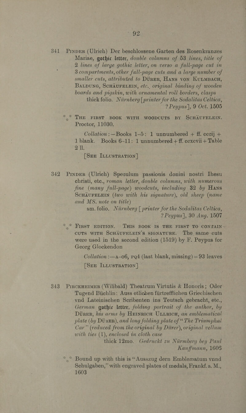 341 PrnpeErR (Ulrich) Der beschlossene Garten des Rosenkranzes Mariae, gothic letter, dowble columns of 53 lines, title of 2 lines of large gothic letter, on verso a full-page cut in 3 compartments, other full-page cuts and a large nwmber of smaller cuts, attributed to Diner, Hans von KunMBacu, BALDUNG, SCHAUFELEIN, etc., original binding of wooden boards and pigskin, with ornamental roll borders, clasps thick folio. Niirnberg | printer for the Sodalitas Celtaca, ~ 2? Peypus], 9 Oct. 1505 *.“ THE FIRST BOOK WITH WOODCUTS BY SCHAUFELEIN. Proctor, 11030. Collation : —Books 1-5: 1 unnumbered + ff. cccij + 1 blank. Books 6-11: 1 unnumbered + ff. cexevii + Table 2 Il. [SEE InLusTRATION ] 342 PinpER (Ulrich) Speculum passionis donini nostri Ihesu christi, etc., roman letter, double columns, with numerous fine (many full-page) woodcuts, wncluding 32 by Hans SCHAUFELEIN (two with his signature), old sheep (name and MS. note on title) sm. folio. Niirnberg [ printer for the Sodalitas Celtica, ? Peypus |, 30 Aug. 1007 CUTS WITH SCHAUFELEIN’S SIGNATURE. The same-cuts. were used in the second edition (1519) by F'. Peypus for Georg Glockendon Collation :—a—o6, PQ4 (last blank, missing) = 93 leaves [Sze ILLUSTRATION | © 343 PircKHEIMER (Wilibald) Theatrum Virtutis &amp; Honoris; Oder Tugend Biichlin: Auss etlichen fiirtrefflichen Griechischen vnd Lateinischen Scribenten ins Teutsch gebracht, etc., German gothic letter, folding portrait of the author, by Durer, his arms by Heinrica Uuurica, an emblematical plate (by Durer), and long folding plate of “ The Troumphal Car” (reduced from the original by Diirer), original vellum with tres (1), enclosed in cloth case thick 12mo. Gedruckt zu Niirmberg bey Paul Kauffmann, 1605 * Bound up with this is « Ausszug dern Emblematum vnnd Schulgaben,” with engraved plates of medals, Frankf. a. M., 1603