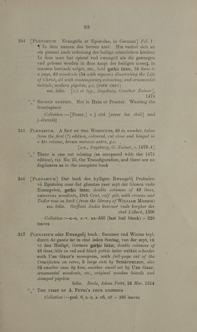 344 [Pienartum. Evangelia et Epistolae, in German] Fol. 1: In dem namen des herren amé. Hie vachet sich an ein plenari nach ordenung der jheiligé cristelichen kirchen In dem man hat epistel ynd ewangeli als die gesungen vnd gelesen werden in dem ampt der heiligen mess3, in massen hernach volget, etc., bold gothic letter, 34 lines to a page, 49 woodcuts (54 with repeats) illustrating the Life of Christ, all with contemporary colouring, and ornamental initials, modern pigskin, g.e. (FINE COPY) sm. folio. [s.l. et typ., Augsburg, Gunther Zainer], 1474 *,.* SECOND EDITION. Not in Hain or Proctor. Wanting the frontispiece Collation :—[Front.] + j-clvi [error for clvii] and j-clxxxilj | 345 Pupnartum. A Set or THE Woopcuts, 49 an number, taken from the first (2) edition, coloured, cut close and hinged in a 4to volume, brown morocco extra, g.e. - ‘[s.n., Augsburg, G. Zaimer, c. 1473-4] “..“ There is one cut missing (as compared with the 1474 edition), viz. No. 25, the Transfiguration, and there are no duplicates as in the complete book 346 [Pruenartum] Dat boek des hylligen Ewangelij Profecien vn Hpistelen ouer dat ghantze yaer myt der Glosen vnde Exempelen, gothic [etter, dowble columns of 49 lines, numerous woodcuts, 18th Cent. calf gilt, with crowns and Tudor rose on back ( from the library of Wruu1AM Morris) sm. folio. Steffant Andes tnwoner vnde borgher der stad Liibeck, 1506 Collation :—a-—o, A—v, aa—dd6 (last leaf blank) = 228 leaves | : 347 PrEenartum oder Ewangelij buch: Summer vnd Winter tey], durch dz gantz iar in einé ieden Sontag, von der zeyt, vii vo den Heiligé, German gothic letter, dowble columns of 48 lines, title in red and black gothic letter within a border with Urs GrRar’s monogram, with full-page cut of the Crucifixion on verso, 5 large cuts by SCHAUFELEIN, also 52 smaller ones by him, another small set by Urs Grar, ornamental woodcuts, etc., original wooden boards and stamped pigskin | folio. Basle, Adam Petri, 24 Mar. 1514 * © Tue First OF A. PETRI’S FOUR EDITIONS Collation :—prel. 8, a-z, Aa-v6, z8 = 286 leaves