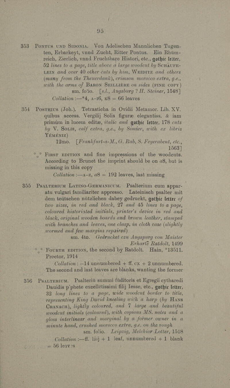 353 Ponrus unpD Srponia. Von Adelischen Mannlichen Tugen- ten, Erbarkeyt, vand Zucht, Ritter Pontus. Hin Rhiim- reich, Zierlich, vnnd Fruchtbare Histori, etc., qgathtc letter, 52 lines to a page, title above a large woodcut by ScHAUFE- LEIN and over 40 other cuts by him, Waipirz and others (many from the Theuerdank), crimson morocco extra, g.e., with the arms of Baron SHILLIERE on sides (FINE COPY) sm. folio. [s.l., Augsburg ? H. Steiner, 1548] Collation :—*4, a-16, K8 = 66 leaves 304 Posruius (Joh.). Tetrasticha in Ovidii Metamor. Lib. XV. quibus access. Vergilij Solis figure elegantiss. &amp; iam primum in lucerm editz, ztalic and gothic letter, 178 cuts by V. Sous, calf extra, g.e., by Sumter, with ex libris YEMENIZ) 12mo. [frankfurt-a-M., G. Rab, S. Feyerabent, etc., 1563] *..* First EDITION and fine impressions of the woodcuts. According to Brunet the imprint should be on a8, but is missing in this copy Collation :—a—z, a8 = 192 leaves, last missing 355 PsauTertuM Larino-GeRMANicuM. Psalterium cum appar- atu vulgari familiariter appresso. Lateinisch psalter .mit dem teiitschen niitzlichen dabey gedruckt, gothic letter of two sizes, in red and black, 27 and 45 lines to a page, coloured historiated initials, printer's device in red and black, original wooden boards and brown leather, stamped with branches and leaves, one clasp, m cloth case (slightly wormed and few margins repaired) sm. 4to. Gedrucket czu Augspurg von Maister arn Erharte Ratdolt, 1499 * * FourtTH EDITION, the second by Ratdolt. Hain, *13511. Proctor, 1914 Collation: —14 unnumbered + ff. cx + 2 unnumbered. The second and last leaves are blanks, wanting the former 356 Psavrertum. Psalterii summi fiditoris et Egregii cytharedi Dauidis p’phete excellétissimi filij Iesse, etc., gothic letter, 32 long lines to a page, wide woodcut border to title, representing King David kneeling with a harp (by Hans Oranacu), lightly coloured, and 7 large and beautiful woodcut initials (colowred), with copious MS. notes and a gloss interlinear and marginal by a former owner in a minute hand, crushed morocco extra, g.e. on the rough sm. folio. Leipzig, Melchior Lotter, 1518 Collation :—ff. liiij + 1 leaf, unnumbered + 1 blank = 56 leav?s