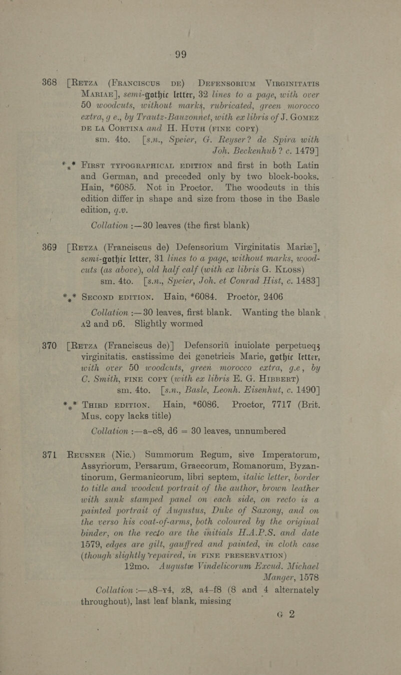 uo 3868 [Rerza (Franciscus DE) DrFENSORIUM VIRGINITATIS MariaE], semt-qothic letter, 32 lines to a page, with over 50 woodcuts, without marks, rubricated, green . morocco extra, g e., by Trautz-Bauzonnet, with ex libris of J. GoMEZ DE LA Cortina and H. Hura (FINE copy) sm. 4to. [s.n., Speer, G. Reyser? de Spira with Joh. Beckenhub ? c. 1479] * * FIRST TYPOGRAPHICAL EDITION and first in both Latin and German, and preceded only by two block-books, Hain, *6085. Not in Proctor. The woodcuts in this edition differ in shape and size from those in the Basle edition, ¢.v. Collation :—380 leaves (the first blank) 369 [Rerza (Franciscus de) Defensorium Virginitatis Marie], © semi-gothtc letter, 31 lines to a page, without marks, wood- cuts (as above), old half calf (with ex lubris G. Kuoss) sm. 4to. [s.n., Speier, Joh. et Conrad Hist, ¢. 1483] *.* SmECOND EDITION. Hain, *6084. Proctor, 2406 Collation :— 30 leaves, first blank. Wanting the blank A2 and v6. Slightly wormed 370 [Retrza (Franciscus de)] Defensoritii inuiolate perpetueq3 virginitatis. castissime dei genetricis Marie, gothic letter, with over 50 woodcuts, green morocco extra, g.e, by C. Smtth, FINE copy (with ex libris KE. G. HipBEert) sm. 4to. [s.n., Basle, Leonh. EHisenhut, c. 1490] *.* THIRD EDITION. Hain, *6086. Proctor, 7717 (Brit. Mus. copy lacks title) Collation :—a—c8, d6 = 30 leaves, unnumbered 37L Reusner (Nic.) Summorum Regum, sive Imperatorum, Assyriorum, Persarum, Graecorum, Romanorum, Byzan- tinorum, Germanicorum, libri septem, ztalic letter, border to tatle and woodcut portrait of the author, brown leather with sunk stamped panel on each side, on recto is a painted portrait of Augustus, Duke of Saxony, and on the verso his coat-of-arms, both coloured by the original binder, on the recto are the initials H.A.P.S. and date 1579, edges are guilt, gauffred and painted, in cloth case (though slightly repaired, in FINE PRESERVATION) 12mo. Auguste Vindelicorum Excud. Michael Manger, 1578 Collation :—a8-v4, z8, a4-f8 (8 and 4 alternately throughout), last leaf blank, missing G2