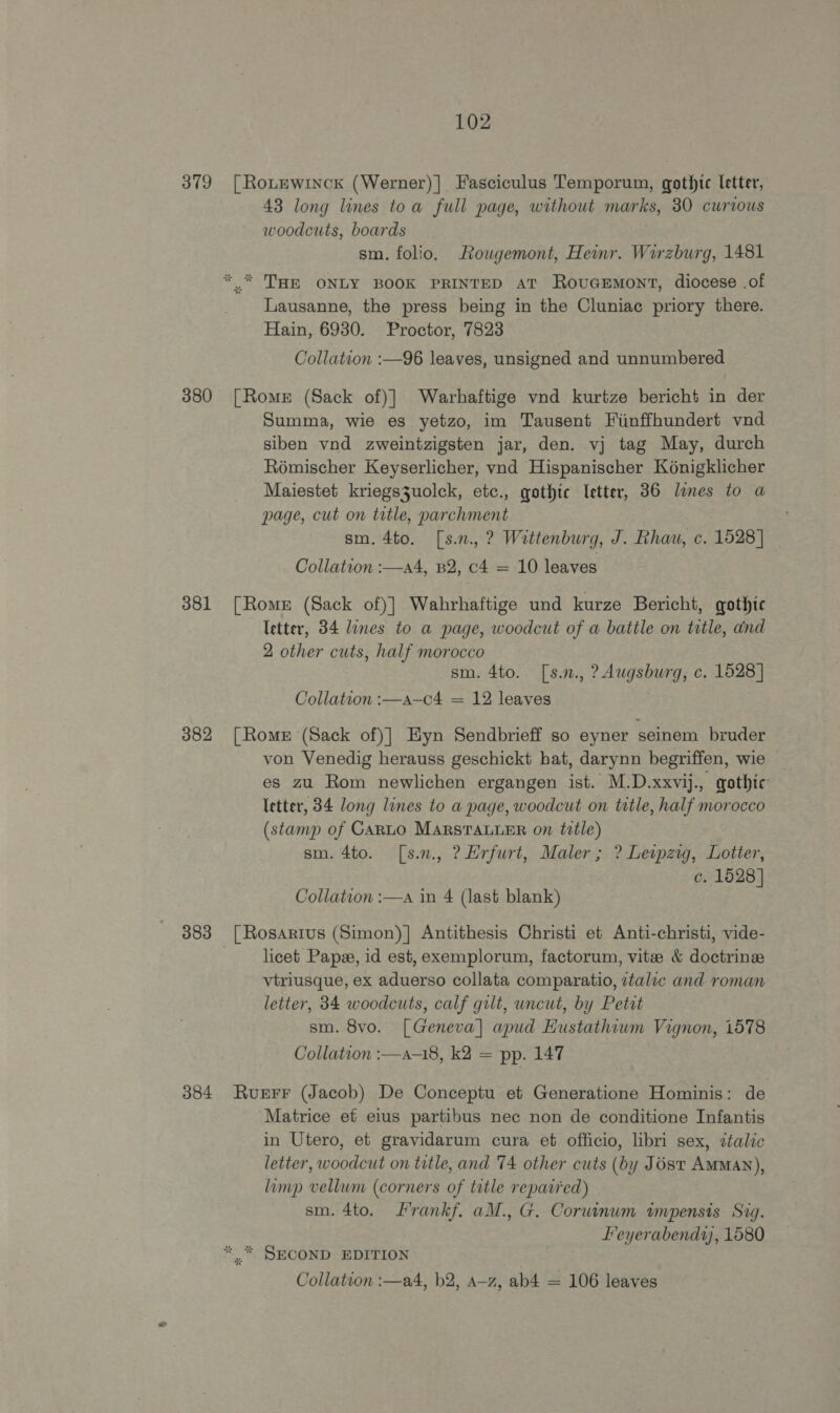 379 380 381 382 383 384 102 [Rotewinck (Werner)]| Fasciculus Temporum, gothic letter, 43 long lines toa full page, without marks, 30 curious woodcuts, boards sm. folio, Rougemont, Heinr. Wirzburg, 1481 ** THE ONLY BOOK PRINTED AT RovuGEMONT, diocese .of Lausanne, the press being in the Cluniac priory there. Hain, 6930. Proctor, 7823 Collation :—96 leaves, unsigned and unnumbered [Romer (Sack of)] Warhaftige vnd kurtze bericht in der Summa, wie es yetzo, im Tausent Fiinffhundert vnd siben vnd zweintzigsten jar, den. vj tag May, durch Roémischer Keyserlicher, vad Hispanischer K6nigklicher Maiestet kriegs3uolck, etc., gothic Ietter, 36 lones to a page, cut on title, parchment sm. 4to. [s.n., ? Wittenburg, J. Rhau, c. 1528] Collation :—a4, B2, c4 = 10 leaves [Romr (Sack of)] Wahrhaftige und kurze Bericht, qothtc letter, 34 lines to a page, woodcut of a battle on title, and 2 other cuts, half morocco sm. 4to. [s.n., ? Augsburg, c. 1628] Collation :—a-—c4 = 12 leaves [Rome (Sack of)] Hyn Sendbrieff so eyner seinem bruder von Venedig herauss geschickt hat, darynn begriffen, wie es zu Rom newlichen ergangen ist. M.D.xxvij., gothic letter, 34 long lines to a page, woodcut on title, half morocco (stamp of CARLO MARsTALLER on title) sm. 4to. [s.m., ?Hrfurt, Maler ; ? Leipzig, Lotter, c. 1628] Collation :—a in 4 (last blank) [ Rosarrus (Simon)] Antithesis Christi et Anti-christi, vide- . licet Pape, id est, exemplorum, factorum, vite &amp; doctrine vtriusque, ex aduerso collata comparatio, ztalic and roman letter, 34 woodcuts, calf gilt, uncut, by Petit sm. 8vo. [Geneva] apud Hustathiwm Vignon, 1578 Collation :—a-18, k2 = pp. 147 Ruerr (Jacob) De Conceptu et Generatione Hominis: de Matrice et eius partibus nec non de conditione Infantis in Utero, et gravidarum cura et officio, libri sex, ztalic letter, woodcut on title, and 74 other cuts (by Jost AMMAN), limp vellum (corners of title reparied) sm. 4to. Lrankf. aM., G. Corwinum wmpensis Sig. Feyerabendr, 1580 ** SECOND EDITION Collation :—a4, b2, A-z, ab4 = 106 leaves