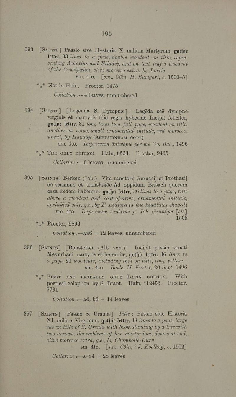 393 [Saints] Passio sive Hystoria X. milium Martyrum, gothic letter, 33 lines to a page, double woodcut on title, repre- senting Achatius and Eliades, and on last leaf a woodcut of the Crucifixion, olive morocco eatra, by Lortic sm. 4to. [s.2., Coln, H. Bumgart, c. 1500-5] *,* Not in Hain. Proctor, 1475 Collation :-— 4 leaves, unnumbered 394 [Samrs] [Legenda 8. Dympne]: Legeda sce dympne virginis et martyris filie regis hybernie Incipit feliciter, gothte letter, 31 long lines toa full page, woodcut on title, another on verso, small ornamental initials, red morocco, uncut, by Hayday (ASHBURNHAM COPY) sm. 4to. Impressum antwepie per me Go. Bac., 1496 - *,* THE ONLY EDITION. Hain, 6523. Proctor, 9435 Collation :—6 leaves, unnumbered 395 [Saints] Berken (Joh.) Vita sanctori Geruasij ct Prothasij ci sermone et translatioe Ad oppidum Brisach quorum ossa ibidem habentur, gothic letter, 36 lines to a page, title above a woodcut and coat-of-arms, ornamental initials, sprinkled calf, g.e., by F. Bedford (a few headlines shaved) sm. 4to. Impressum Argetine p’ Joh. Griiniger [sic | 1505 *.* Proctor, 9896 Collation :—an6 = 12 leaves, unnumbered 396 [Saints] [Bonstetten (Alb. von.)] Incipit passio sancti Meynrhadi martyris et heremite, gothic letter, 86 lines to a page, 21 woodcuts, including that on title, limp vellum sm. 4to. Basle, M. Furter, 20 Sept. 1496 *.* FIRST AND PROBABLY ONLY Latin eEpiTion. With poetical colophon by S. Brant. Hain, *12453, Proctor, Tiat Collation :—ad, b8 = 14 leaves 397 [Sarnts] [Passio 8. Ursule]} Title: Passio siue Historia XI. milium Virginum, gothic letter, 88 lines to a page, large cut on title of S. Ursula with book, standing by a tree with two arrows, the emblems of her martyrdom, device at end, olive morocco extra, g.e., by Chambolle-Duru sm, 4to. [s.n., Céln, ? J. Koelhoff, c. 1502]